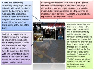 Following my decisions from my flat-plan I placed the title and the images at the top of the page. I decided to cover more space I would add another image. All of these are placed as a top layer so all images are easy to view –”CONTENTS” always being top layer as the important section. Just to add something interesting to my page I edited in black, white and grey lines across the background layer. Also using the stamp tool I added in some more similar diagonal ones in the corners. Just to fill up some of the blank space at the top of the page. One of the most important features to include on this page is the title. I created this In a similar way to my title for the front cover, however I didn’t go excessive on this one, not to over do it or outshine the one from the front. It was created in with the logo tool. It’s called Speed text. I chose the font colour Red to show some similarities from my colour scheme and the font “Calibri” as clear lettering to read in a font size 20. Lastly to show importance I capitalised the letters.  Each picture represents a feature within the magazine so informing the audience I felt it appropriate to include the feature title and page number it will be on. I also have to make sure this fitted with the contents list when I create it and check that the details on the front match up appropriately as well. 