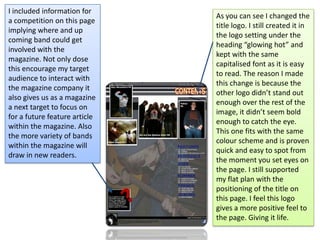 I included information for a competition on this page implying where and up coming band could get involved with the magazine. Not only dose this encourage my target audience to interact with the magazine company it also gives us as a magazine a next target to focus on for a future feature article within the magazine. Also the more variety of bands within the magazine will draw in new readers.As you can see I changed the title logo. I still created it in the logo setting under the heading “glowing hot” and kept with the same capitalised font as it is easy to read. The reason I made this change is because the other logo didn’t stand out enough over the rest of the image, it didn’t seem bold enough to catch the eye. This one fits with the same colour scheme and is proven quick and easy to spot from the moment you set eyes on the page. I still supported my flat plan with the positioning of the title on this page. I feel this logo gives a more positive feel to the page. Giving it life. 