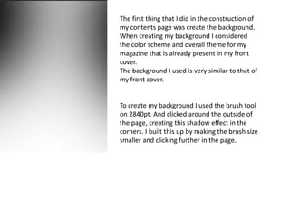 The first thing that I did in the construction of
my contents page was create the background.
When creating my background I considered
the color scheme and overall theme for my
magazine that is already present in my front
cover.
The background I used is very similar to that of
my front cover.
To create my background I used the brush tool
on 2840pt. And clicked around the outside of
the page, creating this shadow effect in the
corners. I built this up by making the brush size
smaller and clicking further in the page.
 