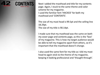 Next I added the masthead and title for my contents
page. Again, I stuck to the same theme and color
scheme for my magazine.
I used the familiar font ‘HACKED’ for both my
masthead and ‘CONTENTS’.
The size of my mast head is 99.5pt and the selling line
18.29pt.
The size of my title is 90.14pt.
I made sure that my masthead was the same on both
my cover page and contents page, as this is the ‘face’
of my magazine. This is how my target audience would
be able to tell my magazine apart from others, so it’s
important that the masthead doesn’t change.
I also used the same font for my title as I did my mast
head to again stick to the theme of my magazine,
keeping it looking professional and ‘thought through’.
 