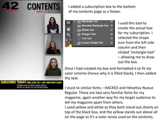 I added a subscription box to the bottom
of my contents page as a footer.
I used this tool to
create the actual box
for my subscription. I
selected the shape
icon from the left side
column and then
clicked ‘rectangle tool’
– allowing me to draw
out the box.
Once I had created my box and formatted it to fit my
color scheme (hence why it is filled black), I then added
the text.
I stuck to similar fonts – HACKED and Helvetica Nueue
Regular. These are two very familiar fonts for my
magazine, again another way for my target audience to
tell my magazine apart from others.
I used yellow and white as they both stand out clearly on
top of the black box, and the yellow stands out above all
on the page as it’s a color rarely used on the contents.
 