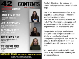The last thing that I did was add my
stories and page numbers to my contents
page.
The ‘titles’ were in the same font as my
page titles and masthead – HACKED. I
also had the titles in 36pt.
This way, the titles stood out above the
rest of the information on the page such
as the preview on the stories and the
page numbers – it priorities the titles.
The previews and page numbers was
then presented using Helvetica Nueue
Medium – another font I used
throughout my magazine. This was set to
19pt, so it didn’t stand out above the
titles but it was still clear and easy to
read.
My contents is in black and white as it
sticks to my color scheme and they are
professional colors.
 