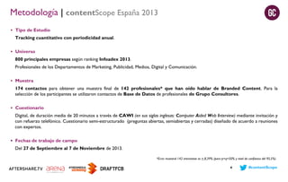 Metodología | contentScope España 2013
 Tipo de Estudio

Tracking cuantitativo con periodicidad anual.
 Universo

800 principales empresas según ranking Infoadex 2013.
Profesionales de los Departamentos de Marketing, Publicidad, Medios, Digital y Comunicación.
 Muestra

174 contactos para obtener una muestra final de 142 profesionales* que han oído hablar de Branded Content. Para la
selección de los participantes se utilizaron contactos de Base de Datos de profesionales de Grupo Consultores.
 Cuestionario

Digital, de duración media de 20 minutos a través de CAWI (en sus siglas inglesas: Computer Aided Web Interview) mediante invitación y
con refuerzo telefónico. Cuestionario semi-estructurado (preguntas abiertas, semiabiertas y cerradas) diseñado de acuerdo a reuniones
con expertos.
 Fechas de trabajo de campo

Del 27 de Septiembre al 7 de Noviembre de 2013.
*Error muestral 142 entrevistas es + 8,39% (para p=q=50% y nivel de confianza del 95,5%)
4

#contentScope

 
