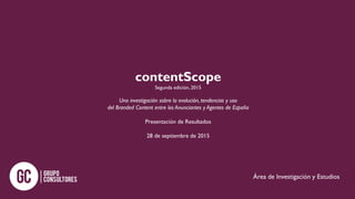 contentScope
Segunda edición, 2015
Una investigación sobre la evolución, tendencias y uso
del Branded Content entre los Anunciantes y Agentes de España
Presentación de Resultados
28 de septiembre de 2015
Área de Investigación y Estudios
 
