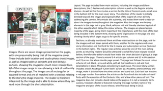 Images: there are seven images presented on the pages,
with one presumably being that of the magazine cover.
These include both location and studio photo shoot images,
as well as images taken at concerts and one being a
cartoon, showing the magazines much more relaxed tone.
All of the images range in sizes showing a lack of uniformity
throughout the page. The images are all rectangular or
squared format and are all matched with a text box relating
to the story the image involved. The reader is therefore
interested by the image and is able to know where they can
read more through the short description.
Layout: The page includes three main sections, including the images and there
descriptions, the Q Review and subscription column as well as the Regular articles
division. As well as this there is also a section for the title of Contents and a small area
in the bottom left for the main cover story. The attention of the reader is initially
directed towards the images and especially that of the largest of a man directly
addressing the camera. This entices the audience, and makes them want to read on
about the images stories throughout the magazine. Also the images are the only
elements in the page not in grey, black, white or red and thereby standout against all
the other aspects which follow this colour scheme. The images are placed across
majority of the page, giving them majority of the importance, with the most of the text
being included in the bottom third, showing some organisation in the page and also
showing clearly which pages to go to for specific articles.
Sections: as already mentioned there are three main sections on the page, one for
the images and text boxes paired with them, another for the regulars and cover
story information and the third for the Q review and subscription service (featured
in the bottom right). The regular news articles would be one of the main selling
points as returning readers would be attracted to what they have enjoyed to read
before, therefore the editors would have made the smart decision of giving it a large
section of the page. There is around 3-4 articles per column and 13 in this section
and 19 across the whole double page spread. The page text follows the usual colour
scheme of red, black , grey and white, with all the headlines in red and their
descriptions in black. This gives consistency to each issue. The cover story section
includes a block heading of ‘Cover Story’ as well as a headline, short summary and
image, make it distinct from the other articles and stand out. Each text box features
a red page number from where the article can be found and also include only serif
fonts with the exception of the Contents title, and a few other pieces of text. The
magazine does not include a band index on the page as it is not a necessity to its
success, however a footer is featured including the page number, name of the
magazine and year of the issues release; with this issue being in 2012.
 
