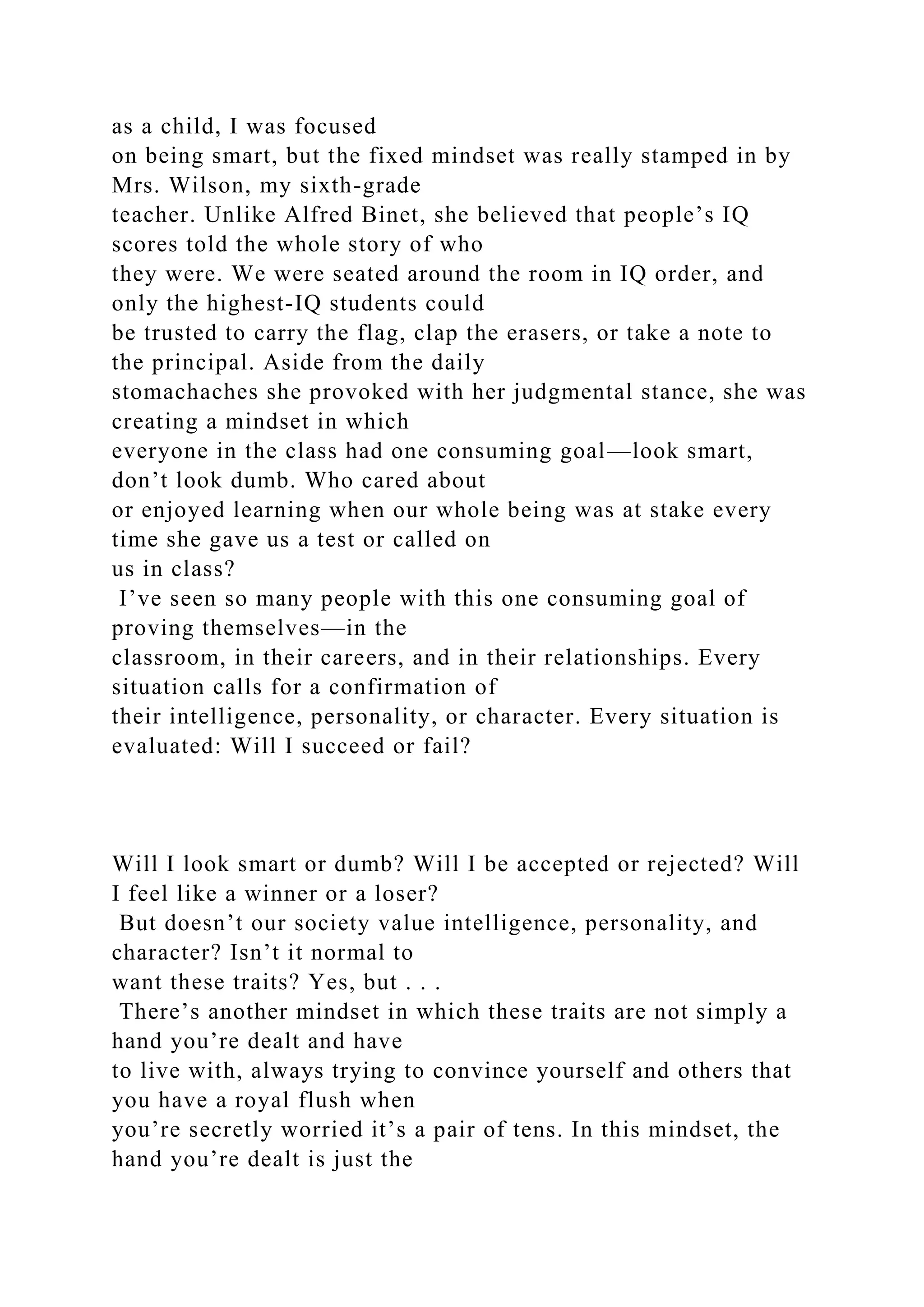 as a child, I was focused
on being smart, but the fixed mindset was really stamped in by
Mrs. Wilson, my sixth-grade
teacher. Unlike Alfred Binet, she believed that people’s IQ
scores told the whole story of who
they were. We were seated around the room in IQ order, and
only the highest-IQ students could
be trusted to carry the flag, clap the erasers, or take a note to
the principal. Aside from the daily
stomachaches she provoked with her judgmental stance, she was
creating a mindset in which
everyone in the class had one consuming goal—look smart,
don’t look dumb. Who cared about
or enjoyed learning when our whole being was at stake every
time she gave us a test or called on
us in class?
I’ve seen so many people with this one consuming goal of
proving themselves—in the
classroom, in their careers, and in their relationships. Every
situation calls for a confirmation of
their intelligence, personality, or character. Every situation is
evaluated: Will I succeed or fail?
Will I look smart or dumb? Will I be accepted or rejected? Will
I feel like a winner or a loser?
But doesn’t our society value intelligence, personality, and
character? Isn’t it normal to
want these traits? Yes, but . . .
There’s another mindset in which these traits are not simply a
hand you’re dealt and have
to live with, always trying to convince yourself and others that
you have a royal flush when
you’re secretly worried it’s a pair of tens. In this mindset, the
hand you’re dealt is just the
 