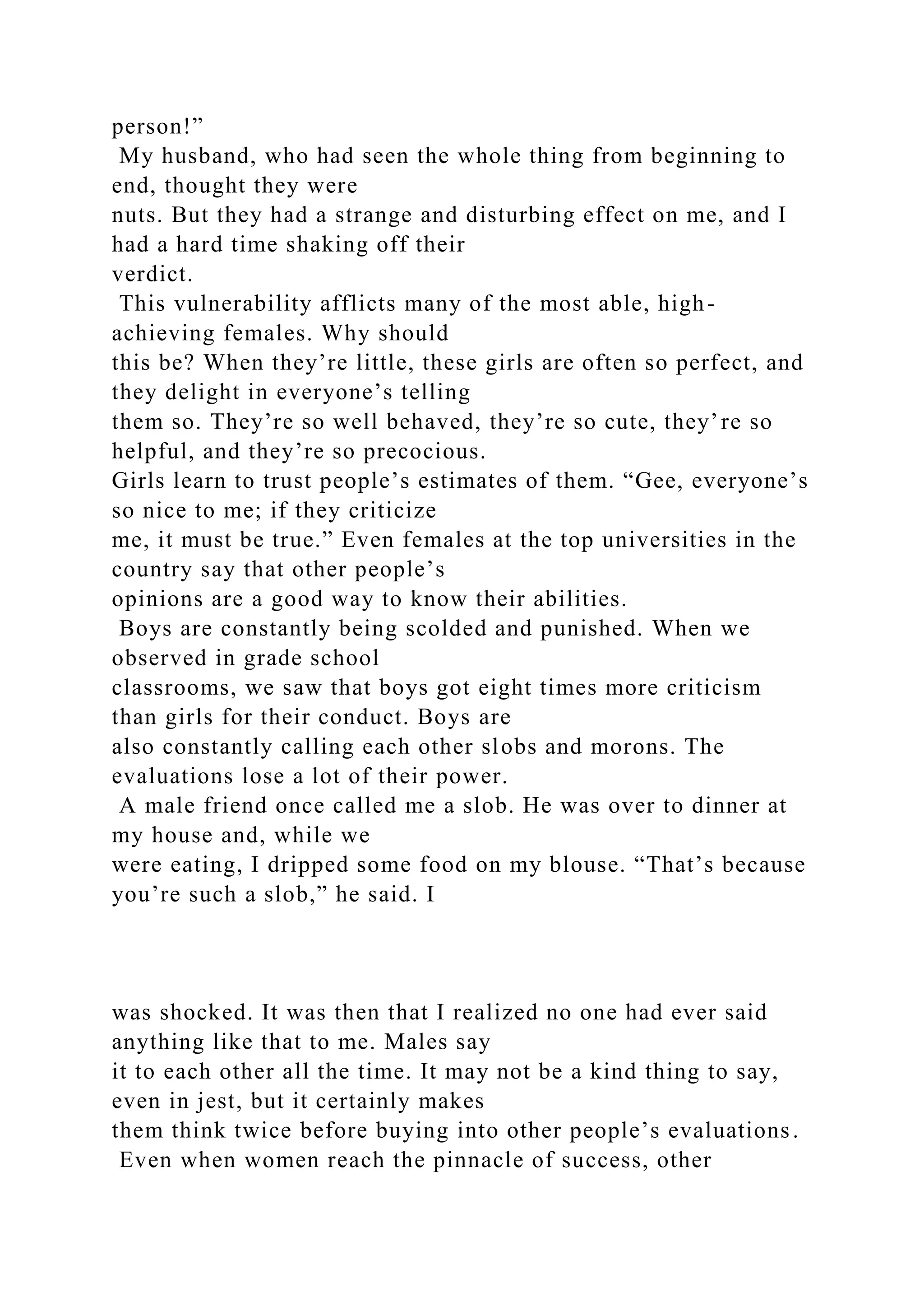 person!”
My husband, who had seen the whole thing from beginning to
end, thought they were
nuts. But they had a strange and disturbing effect on me, and I
had a hard time shaking off their
verdict.
This vulnerability afflicts many of the most able, high-
achieving females. Why should
this be? When they’re little, these girls are often so perfect, and
they delight in everyone’s telling
them so. They’re so well behaved, they’re so cute, they’re so
helpful, and they’re so precocious.
Girls learn to trust people’s estimates of them. “Gee, everyone’s
so nice to me; if they criticize
me, it must be true.” Even females at the top universities in the
country say that other people’s
opinions are a good way to know their abilities.
Boys are constantly being scolded and punished. When we
observed in grade school
classrooms, we saw that boys got eight times more criticism
than girls for their conduct. Boys are
also constantly calling each other slobs and morons. The
evaluations lose a lot of their power.
A male friend once called me a slob. He was over to dinner at
my house and, while we
were eating, I dripped some food on my blouse. “That’s because
you’re such a slob,” he said. I
was shocked. It was then that I realized no one had ever said
anything like that to me. Males say
it to each other all the time. It may not be a kind thing to say,
even in jest, but it certainly makes
them think twice before buying into other people’s evaluations.
Even when women reach the pinnacle of success, other
 