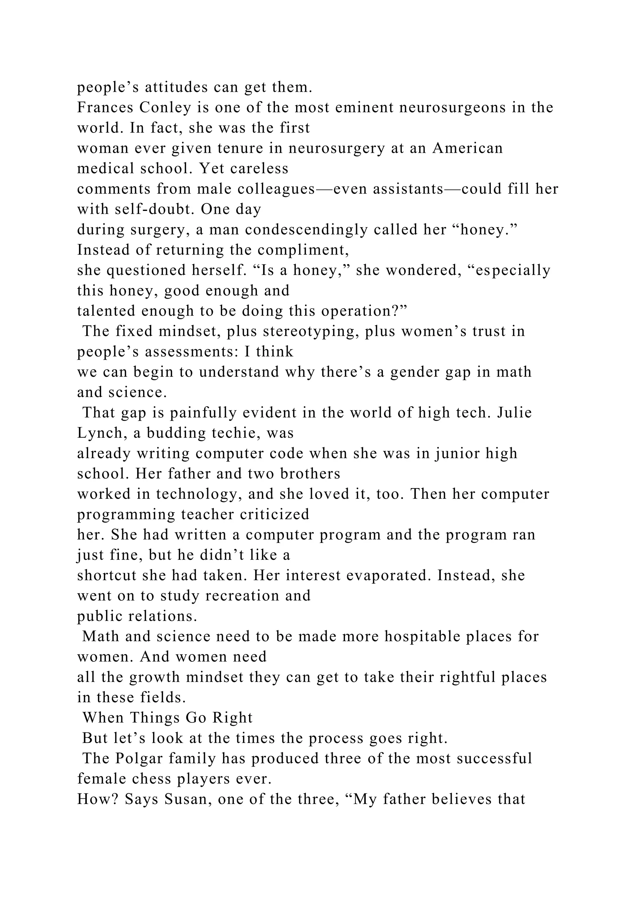 people’s attitudes can get them.
Frances Conley is one of the most eminent neurosurgeons in the
world. In fact, she was the first
woman ever given tenure in neurosurgery at an American
medical school. Yet careless
comments from male colleagues—even assistants—could fill her
with self-doubt. One day
during surgery, a man condescendingly called her “honey.”
Instead of returning the compliment,
she questioned herself. “Is a honey,” she wondered, “especially
this honey, good enough and
talented enough to be doing this operation?”
The fixed mindset, plus stereotyping, plus women’s trust in
people’s assessments: I think
we can begin to understand why there’s a gender gap in math
and science.
That gap is painfully evident in the world of high tech. Julie
Lynch, a budding techie, was
already writing computer code when she was in junior high
school. Her father and two brothers
worked in technology, and she loved it, too. Then her computer
programming teacher criticized
her. She had written a computer program and the program ran
just fine, but he didn’t like a
shortcut she had taken. Her interest evaporated. Instead, she
went on to study recreation and
public relations.
Math and science need to be made more hospitable places for
women. And women need
all the growth mindset they can get to take their rightful places
in these fields.
When Things Go Right
But let’s look at the times the process goes right.
The Polgar family has produced three of the most successful
female chess players ever.
How? Says Susan, one of the three, “My father believes that
 