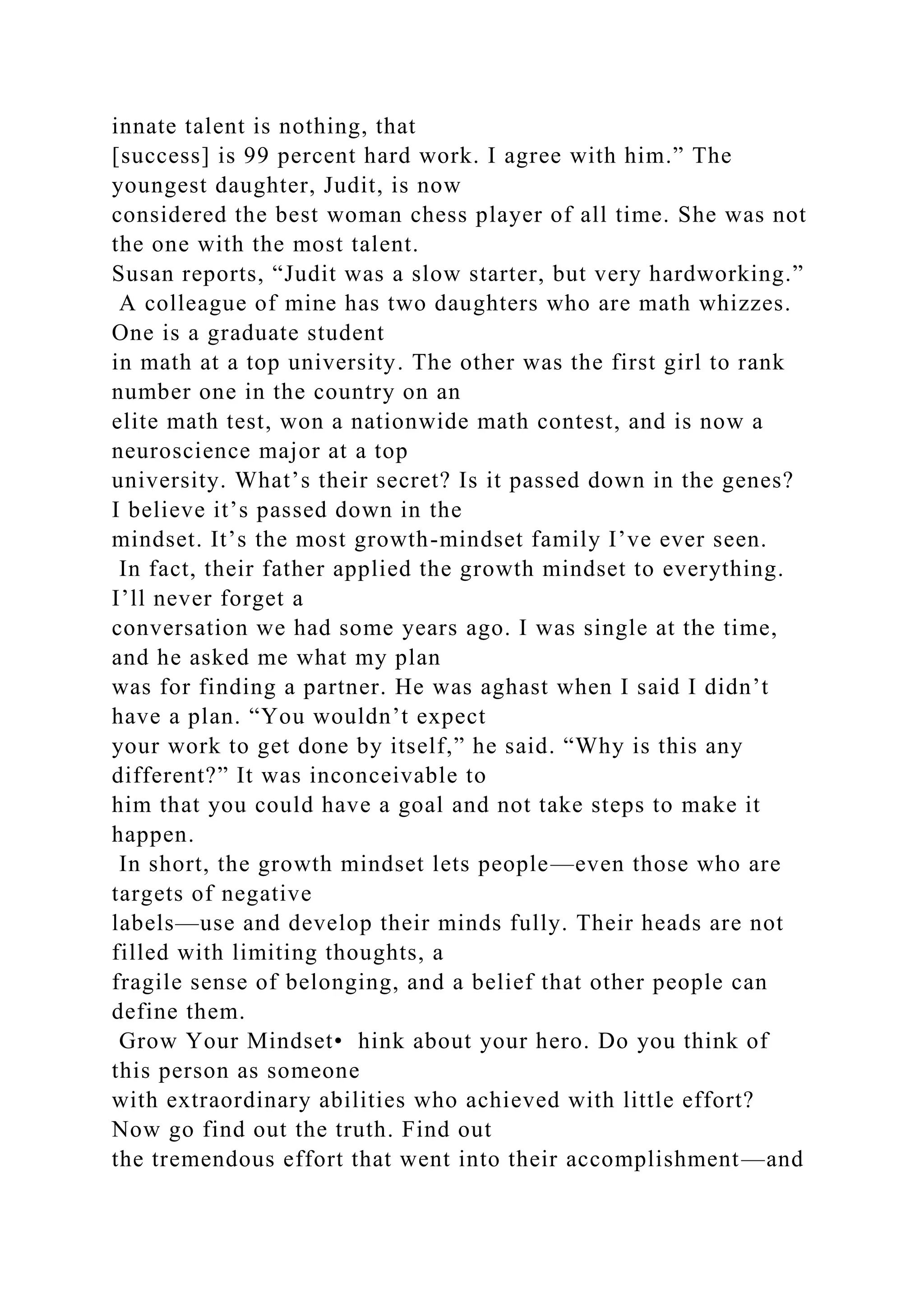 innate talent is nothing, that
[success] is 99 percent hard work. I agree with him.” The
youngest daughter, Judit, is now
considered the best woman chess player of all time. She was not
the one with the most talent.
Susan reports, “Judit was a slow starter, but very hardworking.”
A colleague of mine has two daughters who are math whizzes.
One is a graduate student
in math at a top university. The other was the first girl to rank
number one in the country on an
elite math test, won a nationwide math contest, and is now a
neuroscience major at a top
university. What’s their secret? Is it passed down in the genes?
I believe it’s passed down in the
mindset. It’s the most growth-mindset family I’ve ever seen.
In fact, their father applied the growth mindset to everything.
I’ll never forget a
conversation we had some years ago. I was single at the time,
and he asked me what my plan
was for finding a partner. He was aghast when I said I didn’t
have a plan. “You wouldn’t expect
your work to get done by itself,” he said. “Why is this any
different?” It was inconceivable to
him that you could have a goal and not take steps to make it
happen.
In short, the growth mindset lets people—even those who are
targets of negative
labels—use and develop their minds fully. Their heads are not
filled with limiting thoughts, a
fragile sense of belonging, and a belief that other people can
define them.
Grow Your Mindset• hink about your hero. Do you think of
this person as someone
with extraordinary abilities who achieved with little effort?
Now go find out the truth. Find out
the tremendous effort that went into their accomplishment—and
 