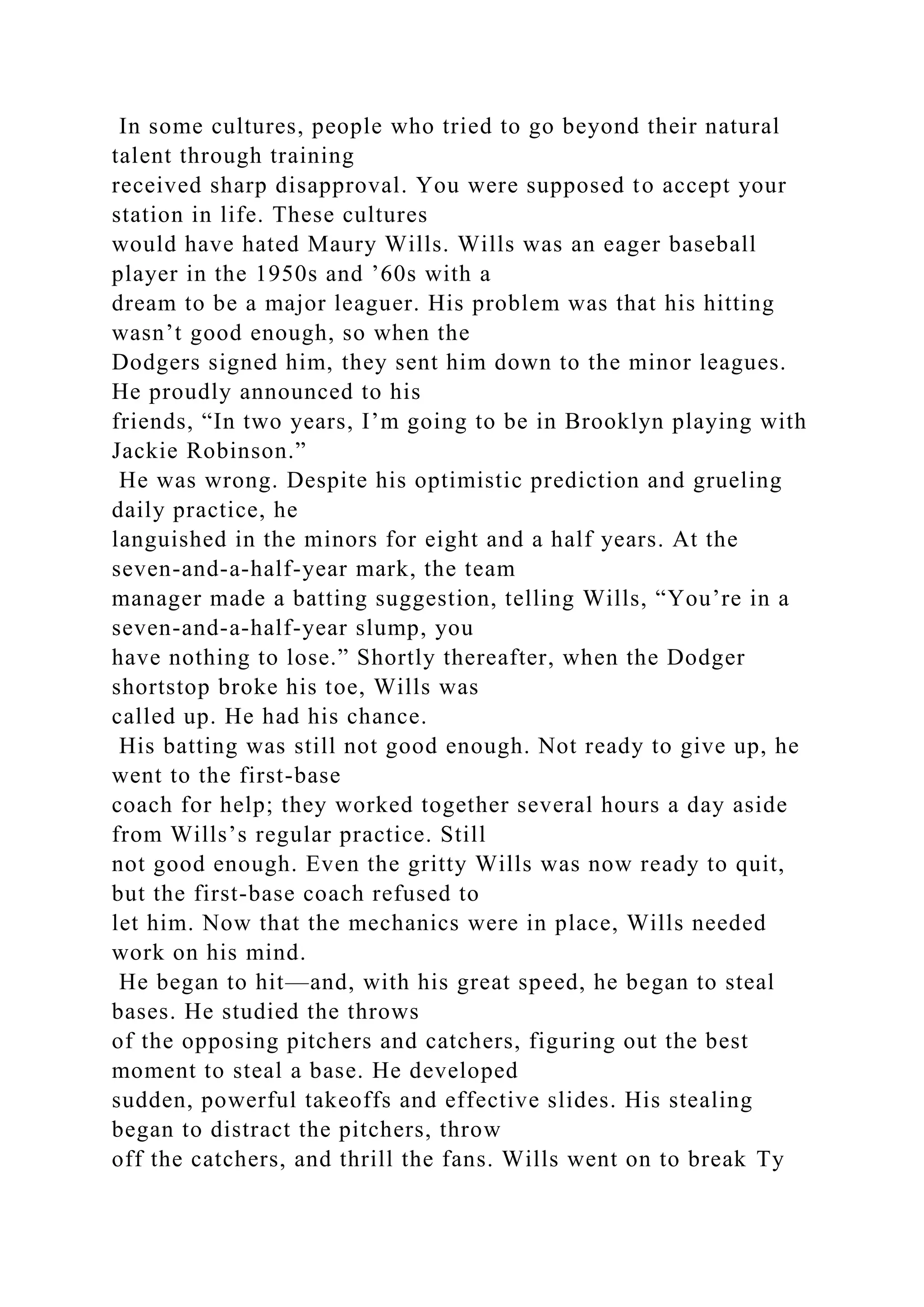 In some cultures, people who tried to go beyond their natural
talent through training
received sharp disapproval. You were supposed to accept your
station in life. These cultures
would have hated Maury Wills. Wills was an eager baseball
player in the 1950s and ’60s with a
dream to be a major leaguer. His problem was that his hitting
wasn’t good enough, so when the
Dodgers signed him, they sent him down to the minor leagues.
He proudly announced to his
friends, “In two years, I’m going to be in Brooklyn playing with
Jackie Robinson.”
He was wrong. Despite his optimistic prediction and grueling
daily practice, he
languished in the minors for eight and a half years. At the
seven-and-a-half-year mark, the team
manager made a batting suggestion, telling Wills, “You’re in a
seven-and-a-half-year slump, you
have nothing to lose.” Shortly thereafter, when the Dodger
shortstop broke his toe, Wills was
called up. He had his chance.
His batting was still not good enough. Not ready to give up, he
went to the first-base
coach for help; they worked together several hours a day aside
from Wills’s regular practice. Still
not good enough. Even the gritty Wills was now ready to quit,
but the first-base coach refused to
let him. Now that the mechanics were in place, Wills needed
work on his mind.
He began to hit—and, with his great speed, he began to steal
bases. He studied the throws
of the opposing pitchers and catchers, figuring out the best
moment to steal a base. He developed
sudden, powerful takeoffs and effective slides. His stealing
began to distract the pitchers, throw
off the catchers, and thrill the fans. Wills went on to break Ty
 