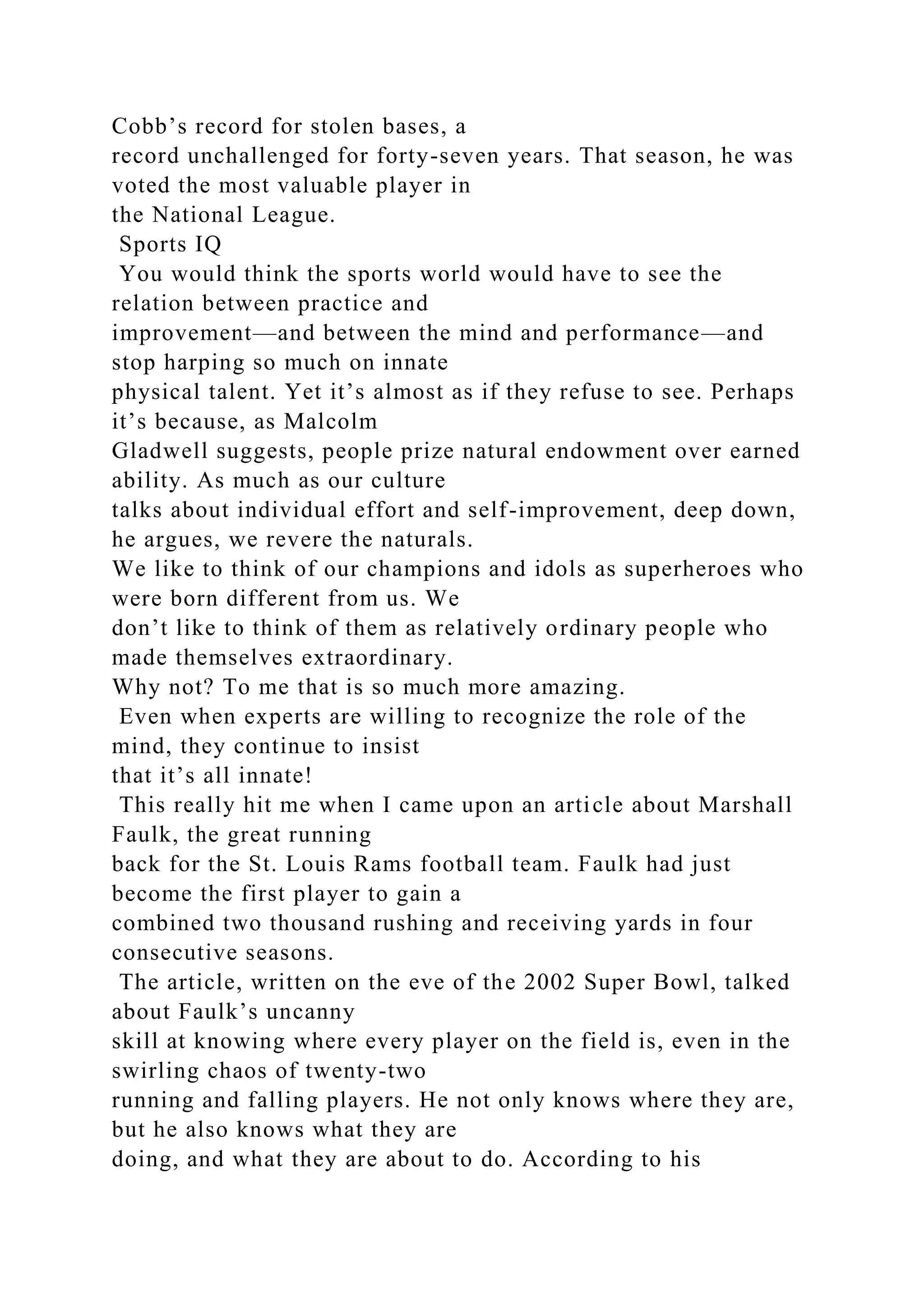 Cobb’s record for stolen bases, a
record unchallenged for forty-seven years. That season, he was
voted the most valuable player in
the National League.
Sports IQ
You would think the sports world would have to see the
relation between practice and
improvement—and between the mind and performance—and
stop harping so much on innate
physical talent. Yet it’s almost as if they refuse to see. Perhaps
it’s because, as Malcolm
Gladwell suggests, people prize natural endowment over earned
ability. As much as our culture
talks about individual effort and self-improvement, deep down,
he argues, we revere the naturals.
We like to think of our champions and idols as superheroes who
were born different from us. We
don’t like to think of them as relatively ordinary people who
made themselves extraordinary.
Why not? To me that is so much more amazing.
Even when experts are willing to recognize the role of the
mind, they continue to insist
that it’s all innate!
This really hit me when I came upon an article about Marshall
Faulk, the great running
back for the St. Louis Rams football team. Faulk had just
become the first player to gain a
combined two thousand rushing and receiving yards in four
consecutive seasons.
The article, written on the eve of the 2002 Super Bowl, talked
about Faulk’s uncanny
skill at knowing where every player on the field is, even in the
swirling chaos of twenty-two
running and falling players. He not only knows where they are,
but he also knows what they are
doing, and what they are about to do. According to his
 