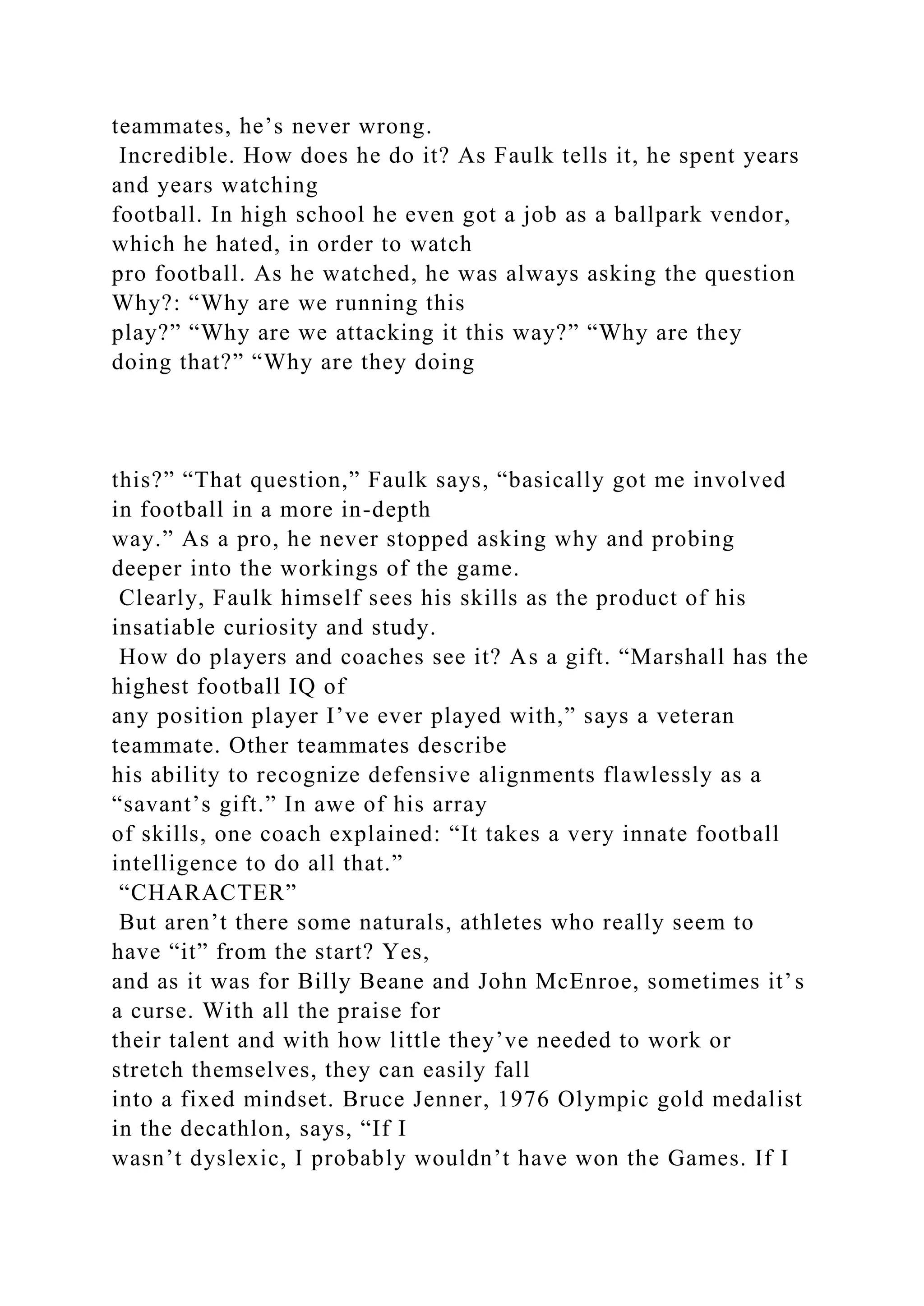 teammates, he’s never wrong.
Incredible. How does he do it? As Faulk tells it, he spent years
and years watching
football. In high school he even got a job as a ballpark vendor,
which he hated, in order to watch
pro football. As he watched, he was always asking the question
Why?: “Why are we running this
play?” “Why are we attacking it this way?” “Why are they
doing that?” “Why are they doing
this?” “That question,” Faulk says, “basically got me involved
in football in a more in-depth
way.” As a pro, he never stopped asking why and probing
deeper into the workings of the game.
Clearly, Faulk himself sees his skills as the product of his
insatiable curiosity and study.
How do players and coaches see it? As a gift. “Marshall has the
highest football IQ of
any position player I’ve ever played with,” says a veteran
teammate. Other teammates describe
his ability to recognize defensive alignments flawlessly as a
“savant’s gift.” In awe of his array
of skills, one coach explained: “It takes a very innate football
intelligence to do all that.”
“CHARACTER”
But aren’t there some naturals, athletes who really seem to
have “it” from the start? Yes,
and as it was for Billy Beane and John McEnroe, sometimes it’s
a curse. With all the praise for
their talent and with how little they’ve needed to work or
stretch themselves, they can easily fall
into a fixed mindset. Bruce Jenner, 1976 Olympic gold medalist
in the decathlon, says, “If I
wasn’t dyslexic, I probably wouldn’t have won the Games. If I
 