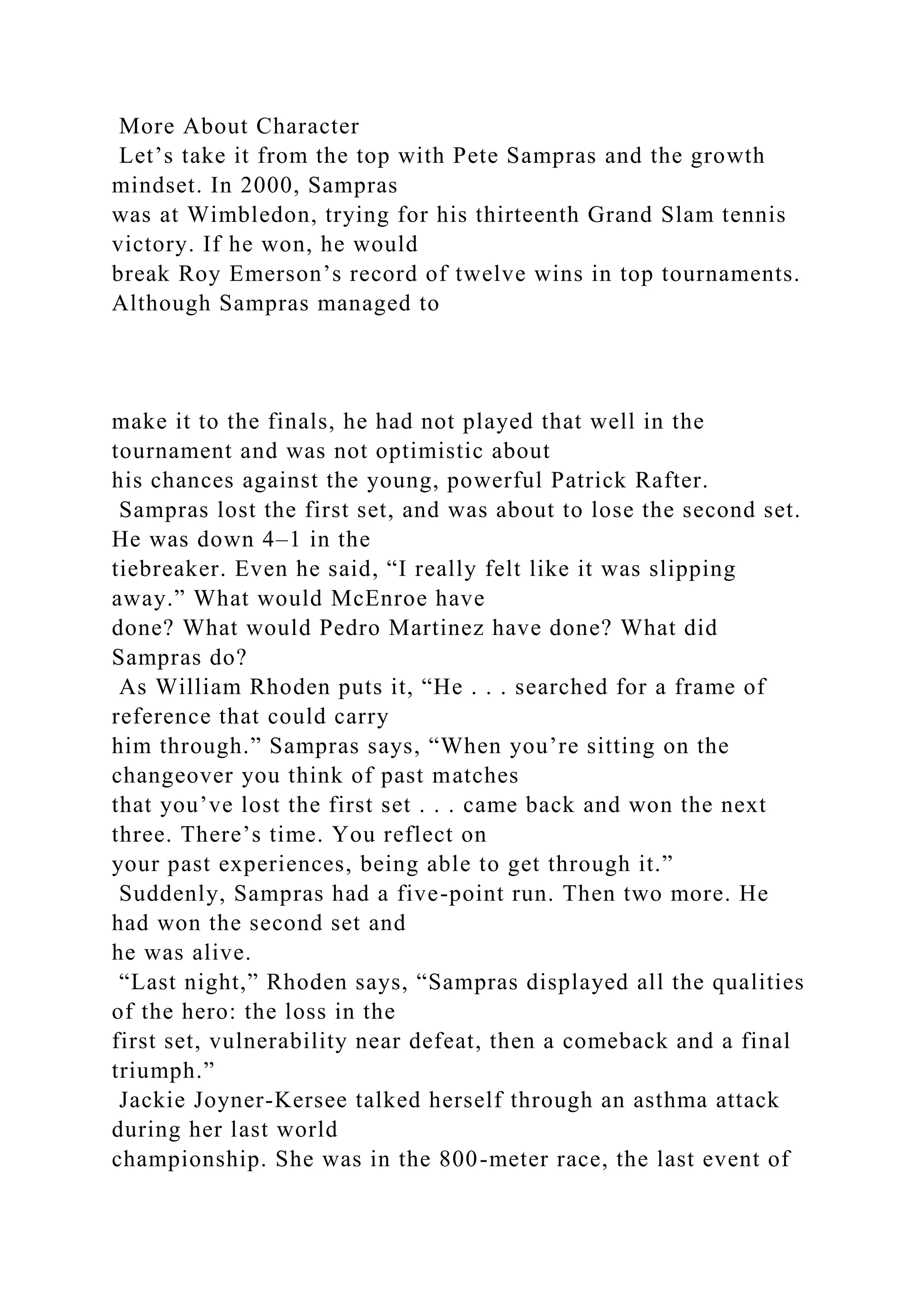 More About Character
Let’s take it from the top with Pete Sampras and the growth
mindset. In 2000, Sampras
was at Wimbledon, trying for his thirteenth Grand Slam tennis
victory. If he won, he would
break Roy Emerson’s record of twelve wins in top tournaments.
Although Sampras managed to
make it to the finals, he had not played that well in the
tournament and was not optimistic about
his chances against the young, powerful Patrick Rafter.
Sampras lost the first set, and was about to lose the second set.
He was down 4–1 in the
tiebreaker. Even he said, “I really felt like it was slipping
away.” What would McEnroe have
done? What would Pedro Martinez have done? What did
Sampras do?
As William Rhoden puts it, “He . . . searched for a frame of
reference that could carry
him through.” Sampras says, “When you’re sitting on the
changeover you think of past matches
that you’ve lost the first set . . . came back and won the next
three. There’s time. You reflect on
your past experiences, being able to get through it.”
Suddenly, Sampras had a five-point run. Then two more. He
had won the second set and
he was alive.
“Last night,” Rhoden says, “Sampras displayed all the qualities
of the hero: the loss in the
first set, vulnerability near defeat, then a comeback and a final
triumph.”
Jackie Joyner-Kersee talked herself through an asthma attack
during her last world
championship. She was in the 800-meter race, the last event of
 