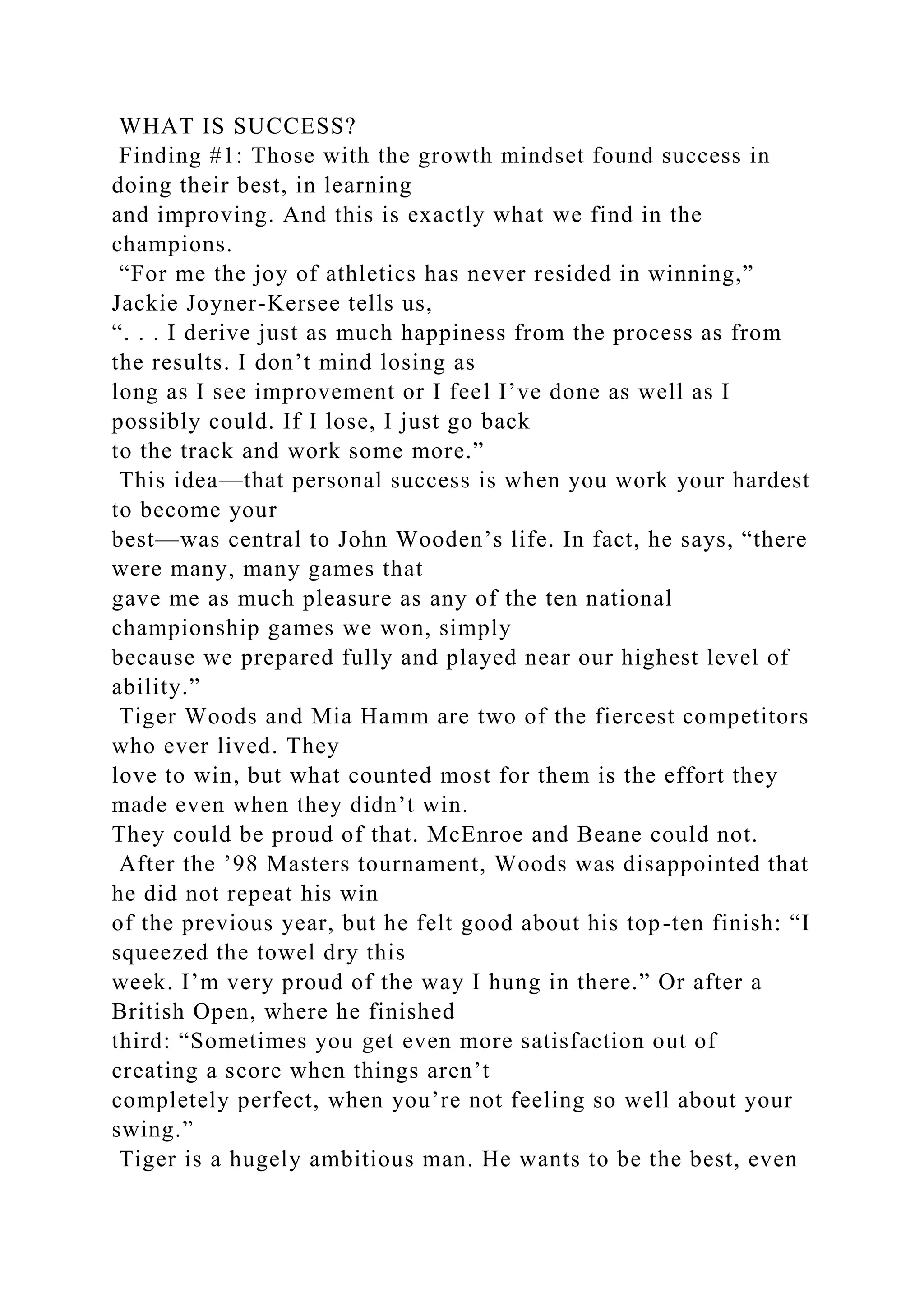 WHAT IS SUCCESS?
Finding #1: Those with the growth mindset found success in
doing their best, in learning
and improving. And this is exactly what we find in the
champions.
“For me the joy of athletics has never resided in winning,”
Jackie Joyner-Kersee tells us,
“. . . I derive just as much happiness from the process as from
the results. I don’t mind losing as
long as I see improvement or I feel I’ve done as well as I
possibly could. If I lose, I just go back
to the track and work some more.”
This idea—that personal success is when you work your hardest
to become your
best—was central to John Wooden’s life. In fact, he says, “there
were many, many games that
gave me as much pleasure as any of the ten national
championship games we won, simply
because we prepared fully and played near our highest level of
ability.”
Tiger Woods and Mia Hamm are two of the fiercest competitors
who ever lived. They
love to win, but what counted most for them is the effort they
made even when they didn’t win.
They could be proud of that. McEnroe and Beane could not.
After the ’98 Masters tournament, Woods was disappointed that
he did not repeat his win
of the previous year, but he felt good about his top-ten finish: “I
squeezed the towel dry this
week. I’m very proud of the way I hung in there.” Or after a
British Open, where he finished
third: “Sometimes you get even more satisfaction out of
creating a score when things aren’t
completely perfect, when you’re not feeling so well about your
swing.”
Tiger is a hugely ambitious man. He wants to be the best, even
 