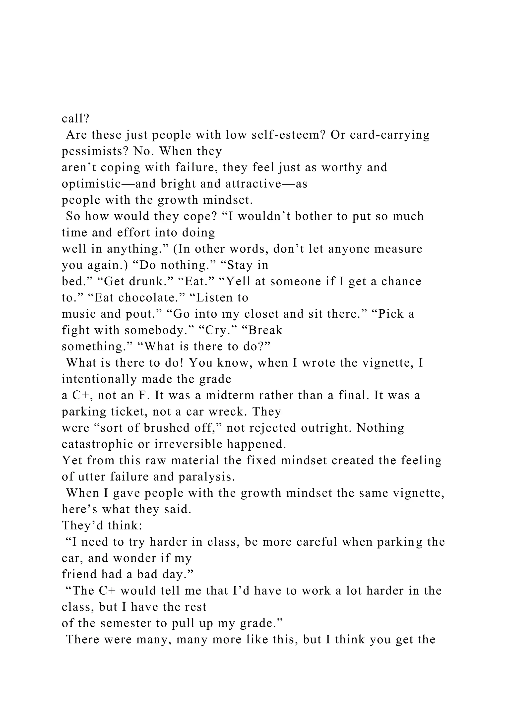 call?
Are these just people with low self-esteem? Or card-carrying
pessimists? No. When they
aren’t coping with failure, they feel just as worthy and
optimistic—and bright and attractive—as
people with the growth mindset.
So how would they cope? “I wouldn’t bother to put so much
time and effort into doing
well in anything.” (In other words, don’t let anyone measure
you again.) “Do nothing.” “Stay in
bed.” “Get drunk.” “Eat.” “Yell at someone if I get a chance
to.” “Eat chocolate.” “Listen to
music and pout.” “Go into my closet and sit there.” “Pick a
fight with somebody.” “Cry.” “Break
something.” “What is there to do?”
What is there to do! You know, when I wrote the vignette, I
intentionally made the grade
a C+, not an F. It was a midterm rather than a final. It was a
parking ticket, not a car wreck. They
were “sort of brushed off,” not rejected outright. Nothing
catastrophic or irreversible happened.
Yet from this raw material the fixed mindset created the feeling
of utter failure and paralysis.
When I gave people with the growth mindset the same vignette,
here’s what they said.
They’d think:
“I need to try harder in class, be more careful when parking the
car, and wonder if my
friend had a bad day.”
“The C+ would tell me that I’d have to work a lot harder in the
class, but I have the rest
of the semester to pull up my grade.”
There were many, many more like this, but I think you get the
 