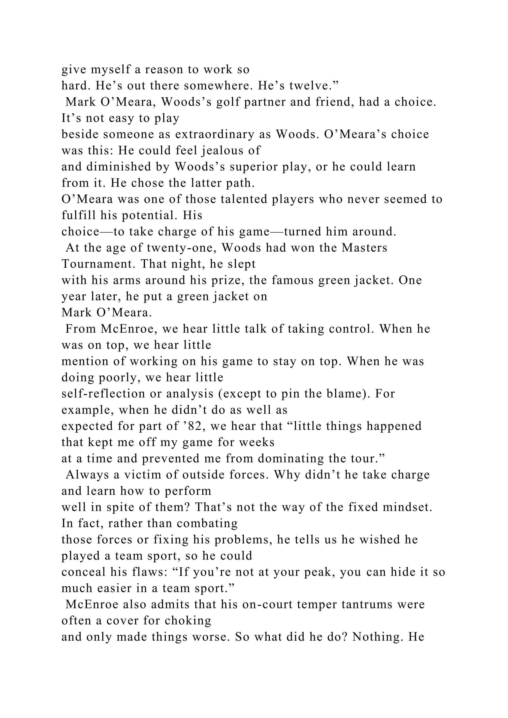 give myself a reason to work so
hard. He’s out there somewhere. He’s twelve.”
Mark O’Meara, Woods’s golf partner and friend, had a choice.
It’s not easy to play
beside someone as extraordinary as Woods. O’Meara’s choice
was this: He could feel jealous of
and diminished by Woods’s superior play, or he could learn
from it. He chose the latter path.
O’Meara was one of those talented players who never seemed to
fulfill his potential. His
choice—to take charge of his game—turned him around.
At the age of twenty-one, Woods had won the Masters
Tournament. That night, he slept
with his arms around his prize, the famous green jacket. One
year later, he put a green jacket on
Mark O’Meara.
From McEnroe, we hear little talk of taking control. When he
was on top, we hear little
mention of working on his game to stay on top. When he was
doing poorly, we hear little
self-reflection or analysis (except to pin the blame). For
example, when he didn’t do as well as
expected for part of ’82, we hear that “little things happened
that kept me off my game for weeks
at a time and prevented me from dominating the tour.”
Always a victim of outside forces. Why didn’t he take charge
and learn how to perform
well in spite of them? That’s not the way of the fixed mindset.
In fact, rather than combating
those forces or fixing his problems, he tells us he wished he
played a team sport, so he could
conceal his flaws: “If you’re not at your peak, you can hide it so
much easier in a team sport.”
McEnroe also admits that his on-court temper tantrums were
often a cover for choking
and only made things worse. So what did he do? Nothing. He
 