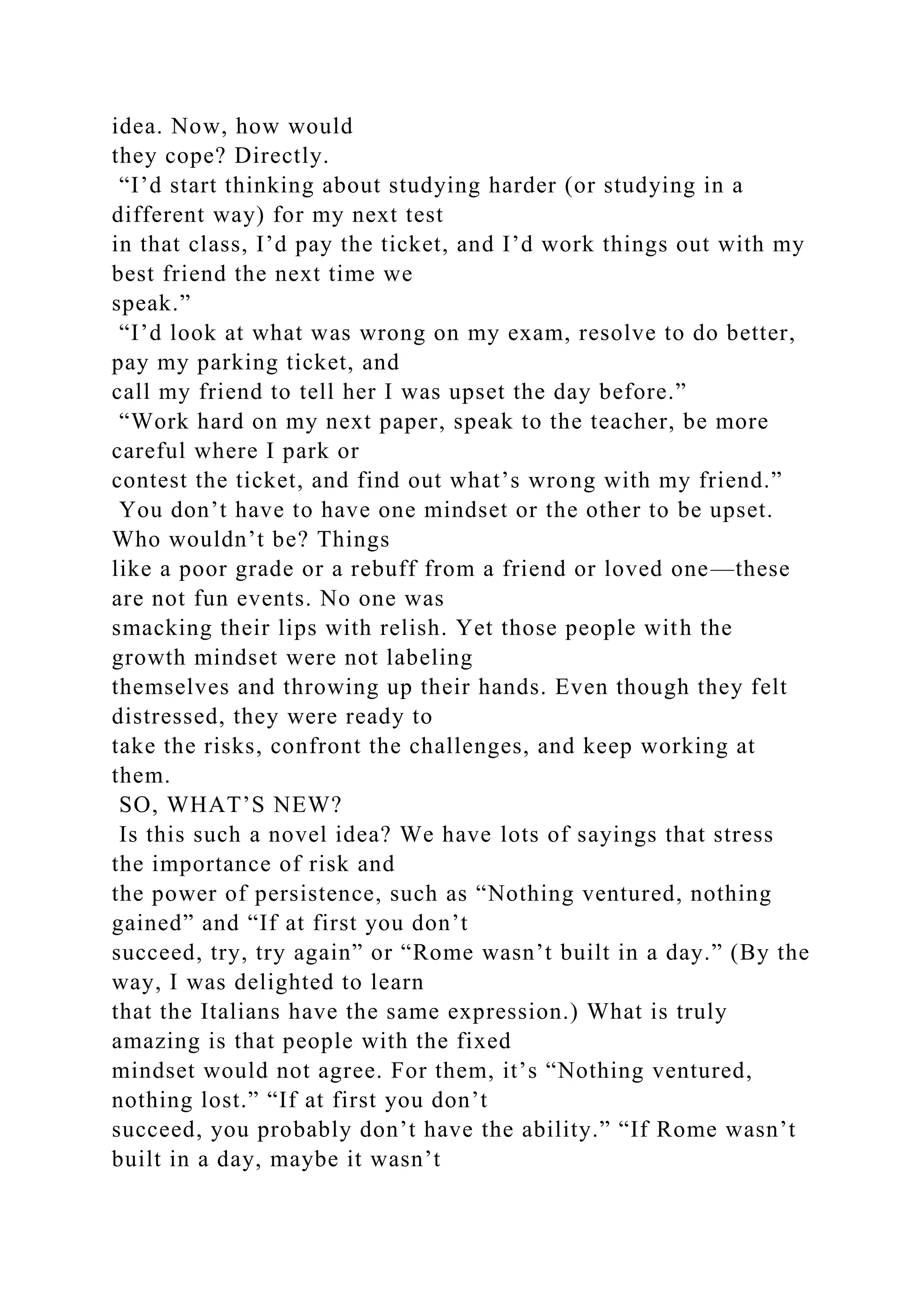 idea. Now, how would
they cope? Directly.
“I’d start thinking about studying harder (or studying in a
different way) for my next test
in that class, I’d pay the ticket, and I’d work things out with my
best friend the next time we
speak.”
“I’d look at what was wrong on my exam, resolve to do better,
pay my parking ticket, and
call my friend to tell her I was upset the day before.”
“Work hard on my next paper, speak to the teacher, be more
careful where I park or
contest the ticket, and find out what’s wrong with my friend.”
You don’t have to have one mindset or the other to be upset.
Who wouldn’t be? Things
like a poor grade or a rebuff from a friend or loved one—these
are not fun events. No one was
smacking their lips with relish. Yet those people with the
growth mindset were not labeling
themselves and throwing up their hands. Even though they felt
distressed, they were ready to
take the risks, confront the challenges, and keep working at
them.
SO, WHAT’S NEW?
Is this such a novel idea? We have lots of sayings that stress
the importance of risk and
the power of persistence, such as “Nothing ventured, nothing
gained” and “If at first you don’t
succeed, try, try again” or “Rome wasn’t built in a day.” (By the
way, I was delighted to learn
that the Italians have the same expression.) What is truly
amazing is that people with the fixed
mindset would not agree. For them, it’s “Nothing ventured,
nothing lost.” “If at first you don’t
succeed, you probably don’t have the ability.” “If Rome wasn’t
built in a day, maybe it wasn’t
 