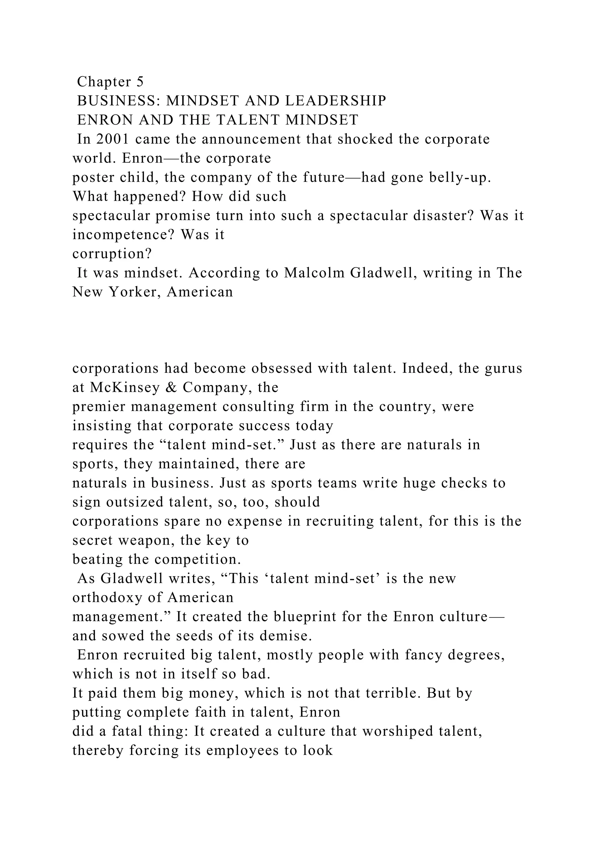 Chapter 5
BUSINESS: MINDSET AND LEADERSHIP
ENRON AND THE TALENT MINDSET
In 2001 came the announcement that shocked the corporate
world. Enron—the corporate
poster child, the company of the future—had gone belly-up.
What happened? How did such
spectacular promise turn into such a spectacular disaster? Was it
incompetence? Was it
corruption?
It was mindset. According to Malcolm Gladwell, writing in The
New Yorker, American
corporations had become obsessed with talent. Indeed, the gurus
at McKinsey & Company, the
premier management consulting firm in the country, were
insisting that corporate success today
requires the “talent mind-set.” Just as there are naturals in
sports, they maintained, there are
naturals in business. Just as sports teams write huge checks to
sign outsized talent, so, too, should
corporations spare no expense in recruiting talent, for this is the
secret weapon, the key to
beating the competition.
As Gladwell writes, “This ‘talent mind-set’ is the new
orthodoxy of American
management.” It created the blueprint for the Enron culture—
and sowed the seeds of its demise.
Enron recruited big talent, mostly people with fancy degrees,
which is not in itself so bad.
It paid them big money, which is not that terrible. But by
putting complete faith in talent, Enron
did a fatal thing: It created a culture that worshiped talent,
thereby forcing its employees to look
 