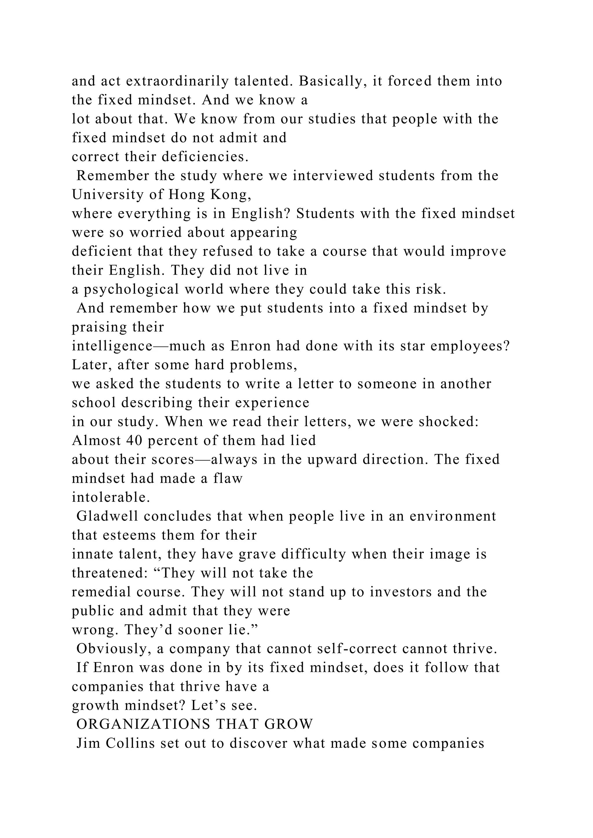 and act extraordinarily talented. Basically, it forced them into
the fixed mindset. And we know a
lot about that. We know from our studies that people with the
fixed mindset do not admit and
correct their deficiencies.
Remember the study where we interviewed students from the
University of Hong Kong,
where everything is in English? Students with the fixed mindset
were so worried about appearing
deficient that they refused to take a course that would improve
their English. They did not live in
a psychological world where they could take this risk.
And remember how we put students into a fixed mindset by
praising their
intelligence—much as Enron had done with its star employees?
Later, after some hard problems,
we asked the students to write a letter to someone in another
school describing their experience
in our study. When we read their letters, we were shocked:
Almost 40 percent of them had lied
about their scores—always in the upward direction. The fixed
mindset had made a flaw
intolerable.
Gladwell concludes that when people live in an environment
that esteems them for their
innate talent, they have grave difficulty when their image is
threatened: “They will not take the
remedial course. They will not stand up to investors and the
public and admit that they were
wrong. They’d sooner lie.”
Obviously, a company that cannot self-correct cannot thrive.
If Enron was done in by its fixed mindset, does it follow that
companies that thrive have a
growth mindset? Let’s see.
ORGANIZATIONS THAT GROW
Jim Collins set out to discover what made some companies
 
