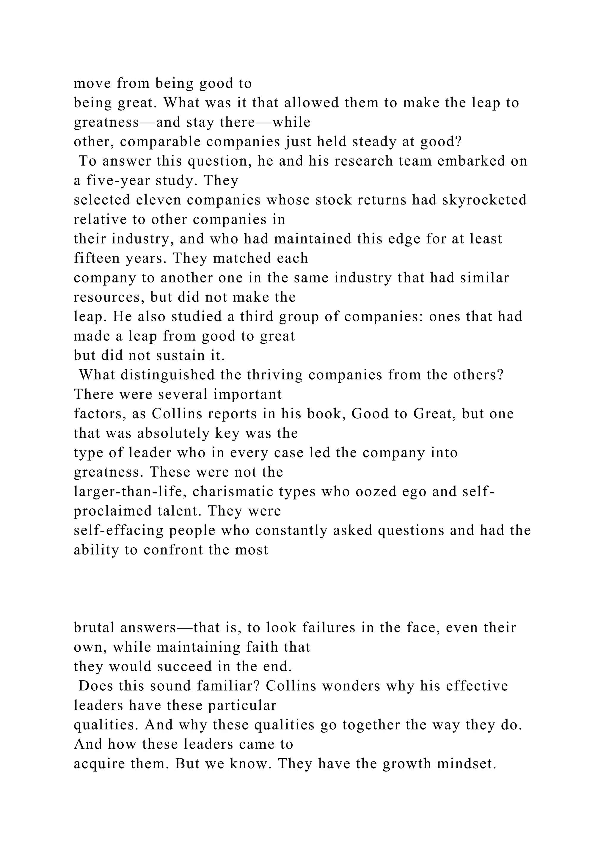 move from being good to
being great. What was it that allowed them to make the leap to
greatness—and stay there—while
other, comparable companies just held steady at good?
To answer this question, he and his research team embarked on
a five-year study. They
selected eleven companies whose stock returns had skyrocketed
relative to other companies in
their industry, and who had maintained this edge for at least
fifteen years. They matched each
company to another one in the same industry that had similar
resources, but did not make the
leap. He also studied a third group of companies: ones that had
made a leap from good to great
but did not sustain it.
What distinguished the thriving companies from the others?
There were several important
factors, as Collins reports in his book, Good to Great, but one
that was absolutely key was the
type of leader who in every case led the company into
greatness. These were not the
larger-than-life, charismatic types who oozed ego and self-
proclaimed talent. They were
self-effacing people who constantly asked questions and had the
ability to confront the most
brutal answers—that is, to look failures in the face, even their
own, while maintaining faith that
they would succeed in the end.
Does this sound familiar? Collins wonders why his effective
leaders have these particular
qualities. And why these qualities go together the way they do.
And how these leaders came to
acquire them. But we know. They have the growth mindset.
 