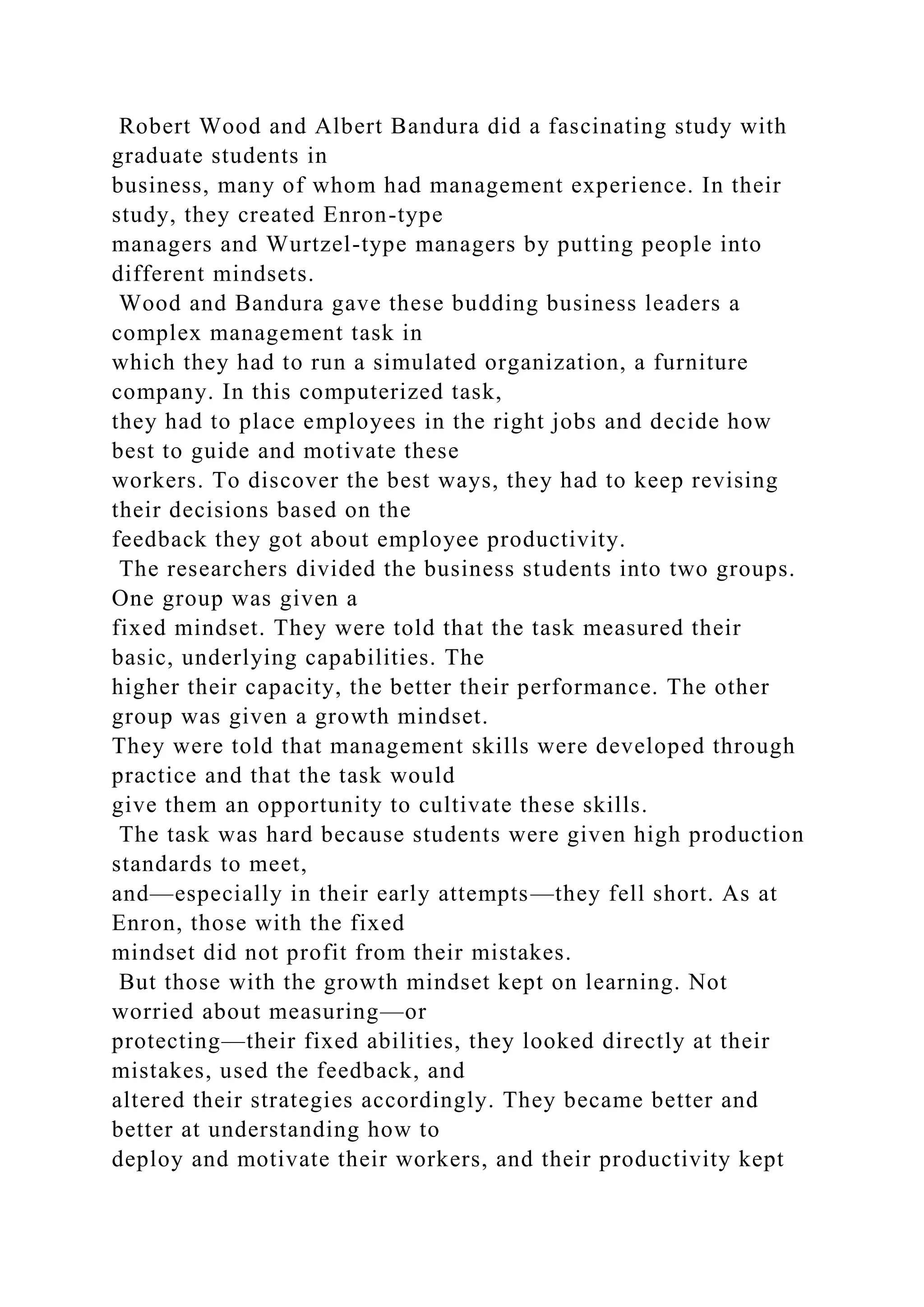 Robert Wood and Albert Bandura did a fascinating study with
graduate students in
business, many of whom had management experience. In their
study, they created Enron-type
managers and Wurtzel-type managers by putting people into
different mindsets.
Wood and Bandura gave these budding business leaders a
complex management task in
which they had to run a simulated organization, a furniture
company. In this computerized task,
they had to place employees in the right jobs and decide how
best to guide and motivate these
workers. To discover the best ways, they had to keep revising
their decisions based on the
feedback they got about employee productivity.
The researchers divided the business students into two groups.
One group was given a
fixed mindset. They were told that the task measured their
basic, underlying capabilities. The
higher their capacity, the better their performance. The other
group was given a growth mindset.
They were told that management skills were developed through
practice and that the task would
give them an opportunity to cultivate these skills.
The task was hard because students were given high production
standards to meet,
and—especially in their early attempts—they fell short. As at
Enron, those with the fixed
mindset did not profit from their mistakes.
But those with the growth mindset kept on learning. Not
worried about measuring—or
protecting—their fixed abilities, they looked directly at their
mistakes, used the feedback, and
altered their strategies accordingly. They became better and
better at understanding how to
deploy and motivate their workers, and their productivity kept
 