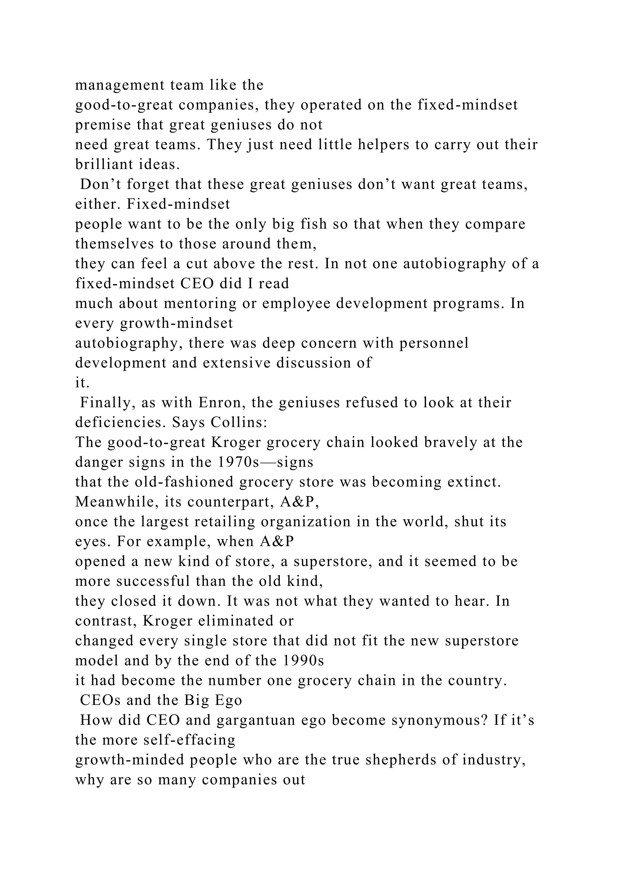 management team like the
good-to-great companies, they operated on the fixed-mindset
premise that great geniuses do not
need great teams. They just need little helpers to carry out their
brilliant ideas.
Don’t forget that these great geniuses don’t want great teams,
either. Fixed-mindset
people want to be the only big fish so that when they compare
themselves to those around them,
they can feel a cut above the rest. In not one autobiography of a
fixed-mindset CEO did I read
much about mentoring or employee development programs. In
every growth-mindset
autobiography, there was deep concern with personnel
development and extensive discussion of
it.
Finally, as with Enron, the geniuses refused to look at their
deficiencies. Says Collins:
The good-to-great Kroger grocery chain looked bravely at the
danger signs in the 1970s—signs
that the old-fashioned grocery store was becoming extinct.
Meanwhile, its counterpart, A&P,
once the largest retailing organization in the world, shut its
eyes. For example, when A&P
opened a new kind of store, a superstore, and it seemed to be
more successful than the old kind,
they closed it down. It was not what they wanted to hear. In
contrast, Kroger eliminated or
changed every single store that did not fit the new superstore
model and by the end of the 1990s
it had become the number one grocery chain in the country.
CEOs and the Big Ego
How did CEO and gargantuan ego become synonymous? If it’s
the more self-effacing
growth-minded people who are the true shepherds of industry,
why are so many companies out
 