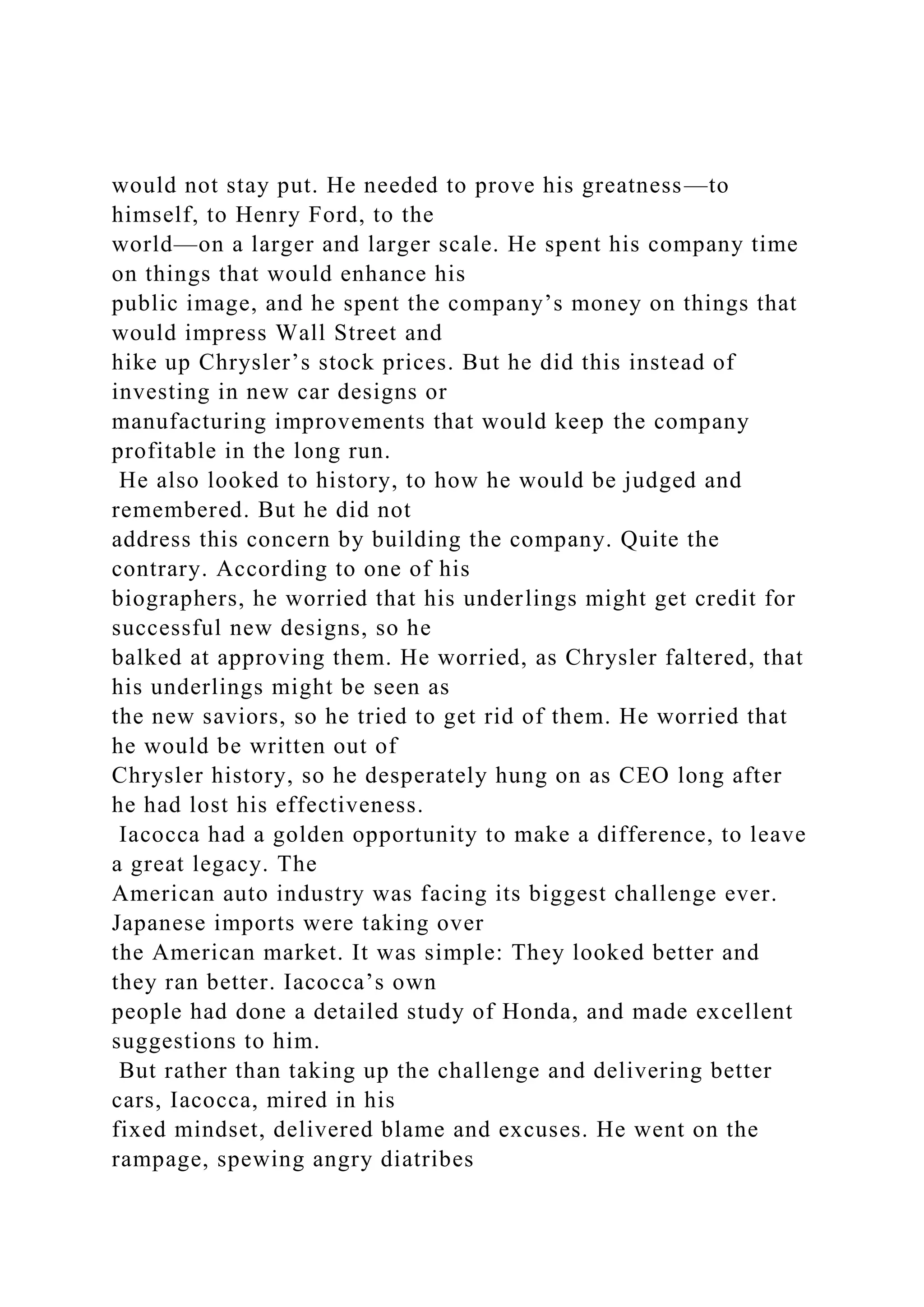 would not stay put. He needed to prove his greatness—to
himself, to Henry Ford, to the
world—on a larger and larger scale. He spent his company time
on things that would enhance his
public image, and he spent the company’s money on things that
would impress Wall Street and
hike up Chrysler’s stock prices. But he did this instead of
investing in new car designs or
manufacturing improvements that would keep the company
profitable in the long run.
He also looked to history, to how he would be judged and
remembered. But he did not
address this concern by building the company. Quite the
contrary. According to one of his
biographers, he worried that his underlings might get credit for
successful new designs, so he
balked at approving them. He worried, as Chrysler faltered, that
his underlings might be seen as
the new saviors, so he tried to get rid of them. He worried that
he would be written out of
Chrysler history, so he desperately hung on as CEO long after
he had lost his effectiveness.
Iacocca had a golden opportunity to make a difference, to leave
a great legacy. The
American auto industry was facing its biggest challenge ever.
Japanese imports were taking over
the American market. It was simple: They looked better and
they ran better. Iacocca’s own
people had done a detailed study of Honda, and made excellent
suggestions to him.
But rather than taking up the challenge and delivering better
cars, Iacocca, mired in his
fixed mindset, delivered blame and excuses. He went on the
rampage, spewing angry diatribes
 