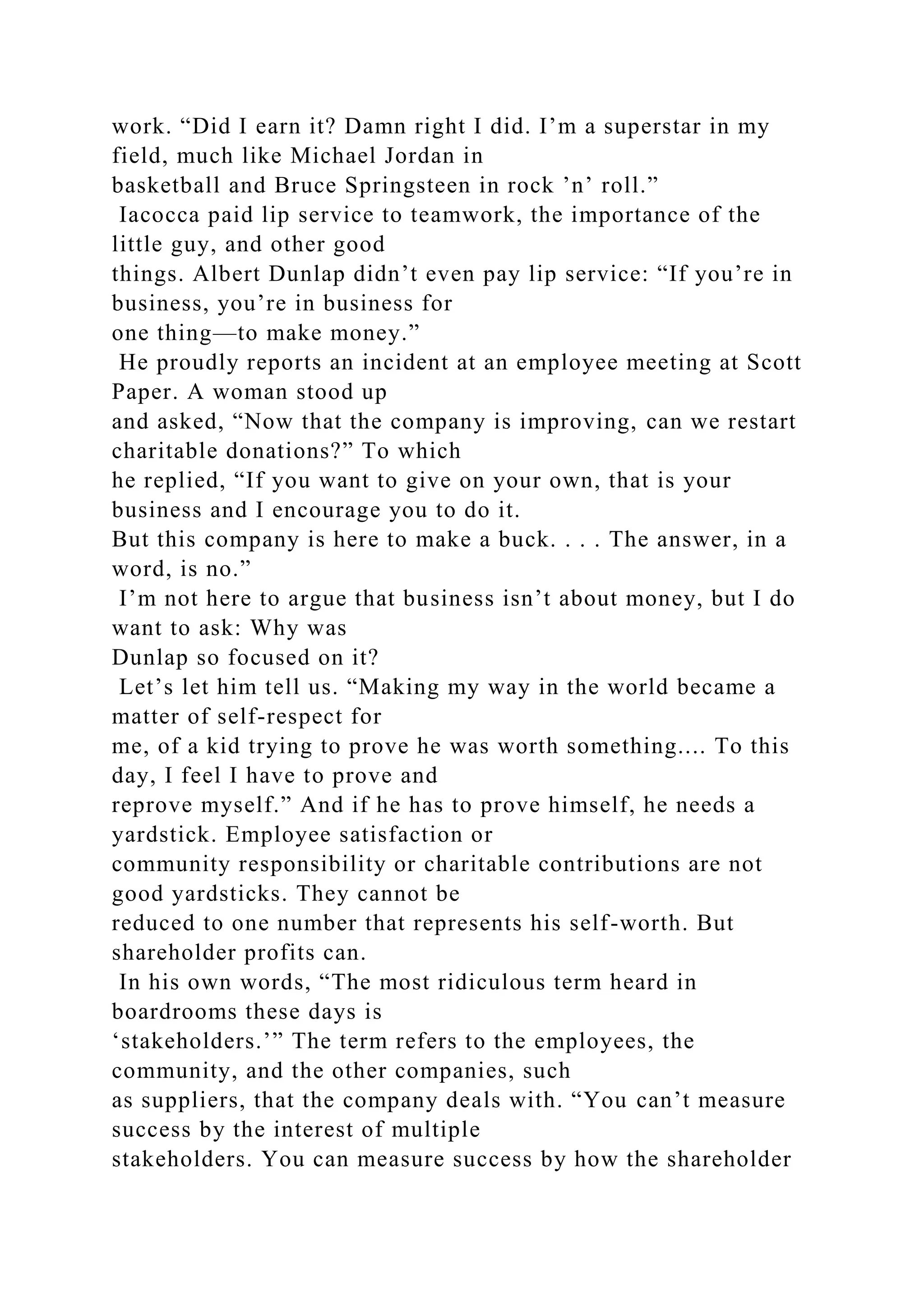 work. “Did I earn it? Damn right I did. I’m a superstar in my
field, much like Michael Jordan in
basketball and Bruce Springsteen in rock ’n’ roll.”
Iacocca paid lip service to teamwork, the importance of the
little guy, and other good
things. Albert Dunlap didn’t even pay lip service: “If you’re in
business, you’re in business for
one thing—to make money.”
He proudly reports an incident at an employee meeting at Scott
Paper. A woman stood up
and asked, “Now that the company is improving, can we restart
charitable donations?” To which
he replied, “If you want to give on your own, that is your
business and I encourage you to do it.
But this company is here to make a buck. . . . The answer, in a
word, is no.”
I’m not here to argue that business isn’t about money, but I do
want to ask: Why was
Dunlap so focused on it?
Let’s let him tell us. “Making my way in the world became a
matter of self-respect for
me, of a kid trying to prove he was worth something.... To this
day, I feel I have to prove and
reprove myself.” And if he has to prove himself, he needs a
yardstick. Employee satisfaction or
community responsibility or charitable contributions are not
good yardsticks. They cannot be
reduced to one number that represents his self-worth. But
shareholder profits can.
In his own words, “The most ridiculous term heard in
boardrooms these days is
‘stakeholders.’” The term refers to the employees, the
community, and the other companies, such
as suppliers, that the company deals with. “You can’t measure
success by the interest of multiple
stakeholders. You can measure success by how the shareholder
 