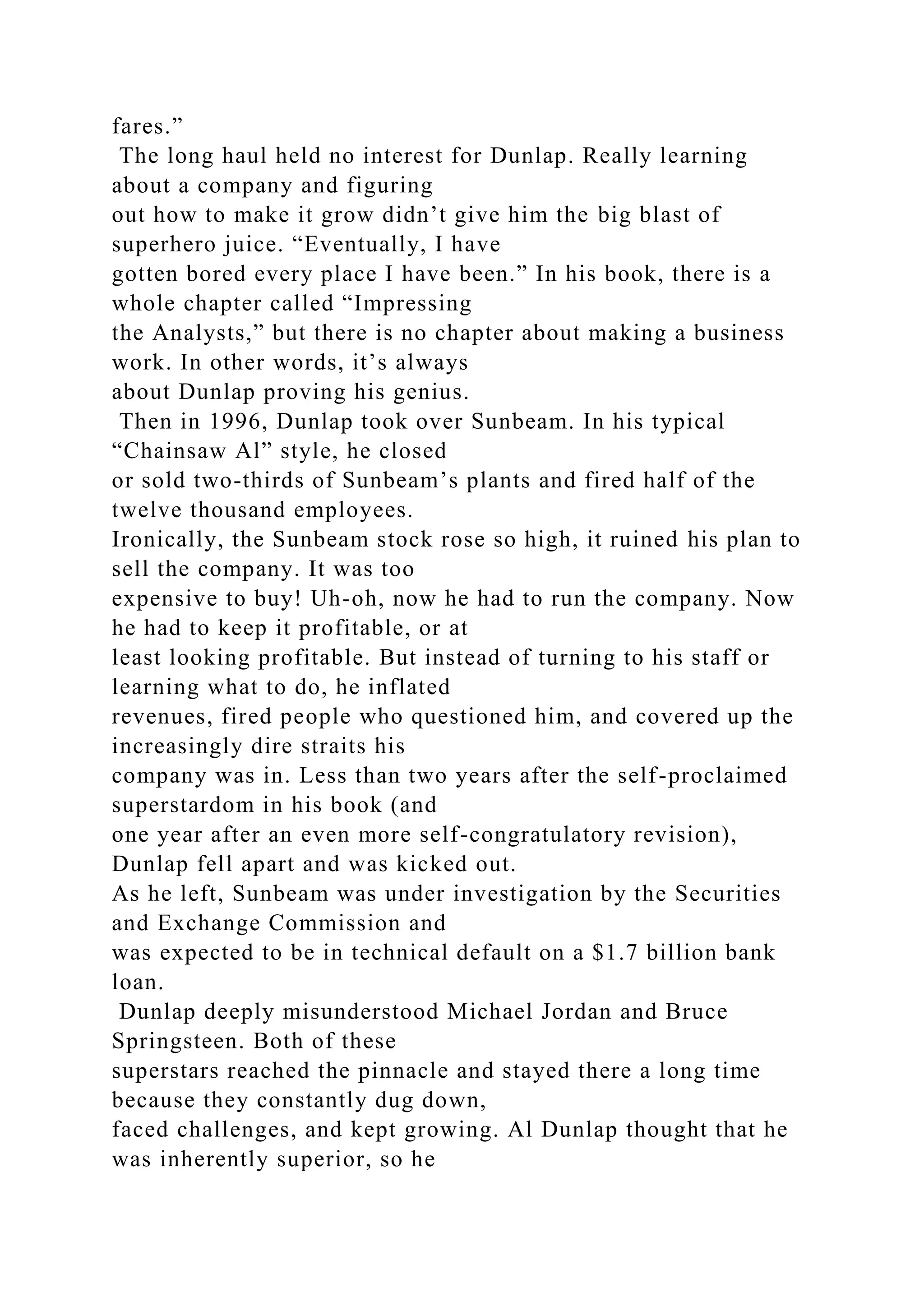 fares.”
The long haul held no interest for Dunlap. Really learning
about a company and figuring
out how to make it grow didn’t give him the big blast of
superhero juice. “Eventually, I have
gotten bored every place I have been.” In his book, there is a
whole chapter called “Impressing
the Analysts,” but there is no chapter about making a business
work. In other words, it’s always
about Dunlap proving his genius.
Then in 1996, Dunlap took over Sunbeam. In his typical
“Chainsaw Al” style, he closed
or sold two-thirds of Sunbeam’s plants and fired half of the
twelve thousand employees.
Ironically, the Sunbeam stock rose so high, it ruined his plan to
sell the company. It was too
expensive to buy! Uh-oh, now he had to run the company. Now
he had to keep it profitable, or at
least looking profitable. But instead of turning to his staff or
learning what to do, he inflated
revenues, fired people who questioned him, and covered up the
increasingly dire straits his
company was in. Less than two years after the self-proclaimed
superstardom in his book (and
one year after an even more self-congratulatory revision),
Dunlap fell apart and was kicked out.
As he left, Sunbeam was under investigation by the Securities
and Exchange Commission and
was expected to be in technical default on a $1.7 billion bank
loan.
Dunlap deeply misunderstood Michael Jordan and Bruce
Springsteen. Both of these
superstars reached the pinnacle and stayed there a long time
because they constantly dug down,
faced challenges, and kept growing. Al Dunlap thought that he
was inherently superior, so he
 
