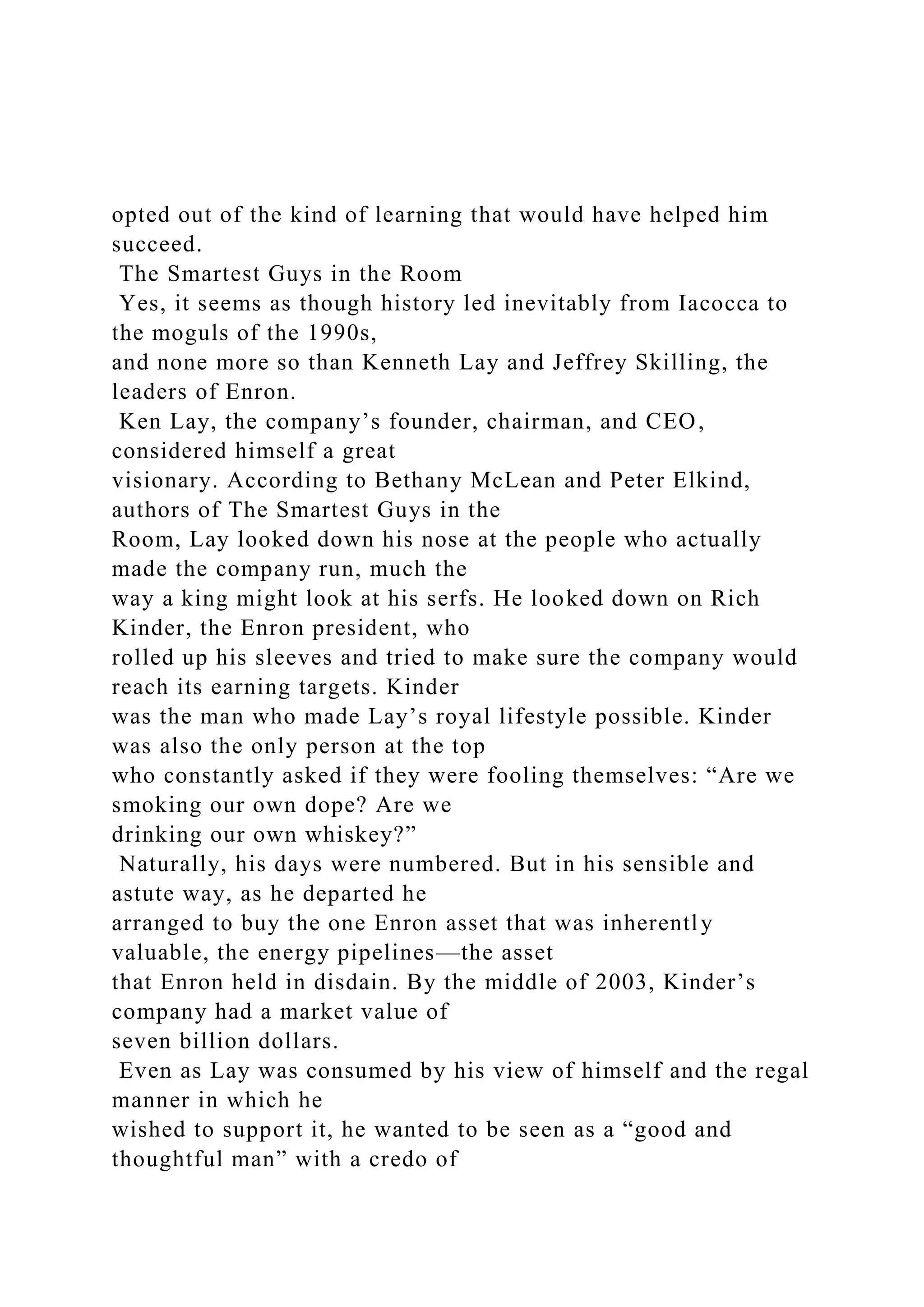 opted out of the kind of learning that would have helped him
succeed.
The Smartest Guys in the Room
Yes, it seems as though history led inevitably from Iacocca to
the moguls of the 1990s,
and none more so than Kenneth Lay and Jeffrey Skilling, the
leaders of Enron.
Ken Lay, the company’s founder, chairman, and CEO,
considered himself a great
visionary. According to Bethany McLean and Peter Elkind,
authors of The Smartest Guys in the
Room, Lay looked down his nose at the people who actually
made the company run, much the
way a king might look at his serfs. He looked down on Rich
Kinder, the Enron president, who
rolled up his sleeves and tried to make sure the company would
reach its earning targets. Kinder
was the man who made Lay’s royal lifestyle possible. Kinder
was also the only person at the top
who constantly asked if they were fooling themselves: “Are we
smoking our own dope? Are we
drinking our own whiskey?”
Naturally, his days were numbered. But in his sensible and
astute way, as he departed he
arranged to buy the one Enron asset that was inherently
valuable, the energy pipelines—the asset
that Enron held in disdain. By the middle of 2003, Kinder’s
company had a market value of
seven billion dollars.
Even as Lay was consumed by his view of himself and the regal
manner in which he
wished to support it, he wanted to be seen as a “good and
thoughtful man” with a credo of
 