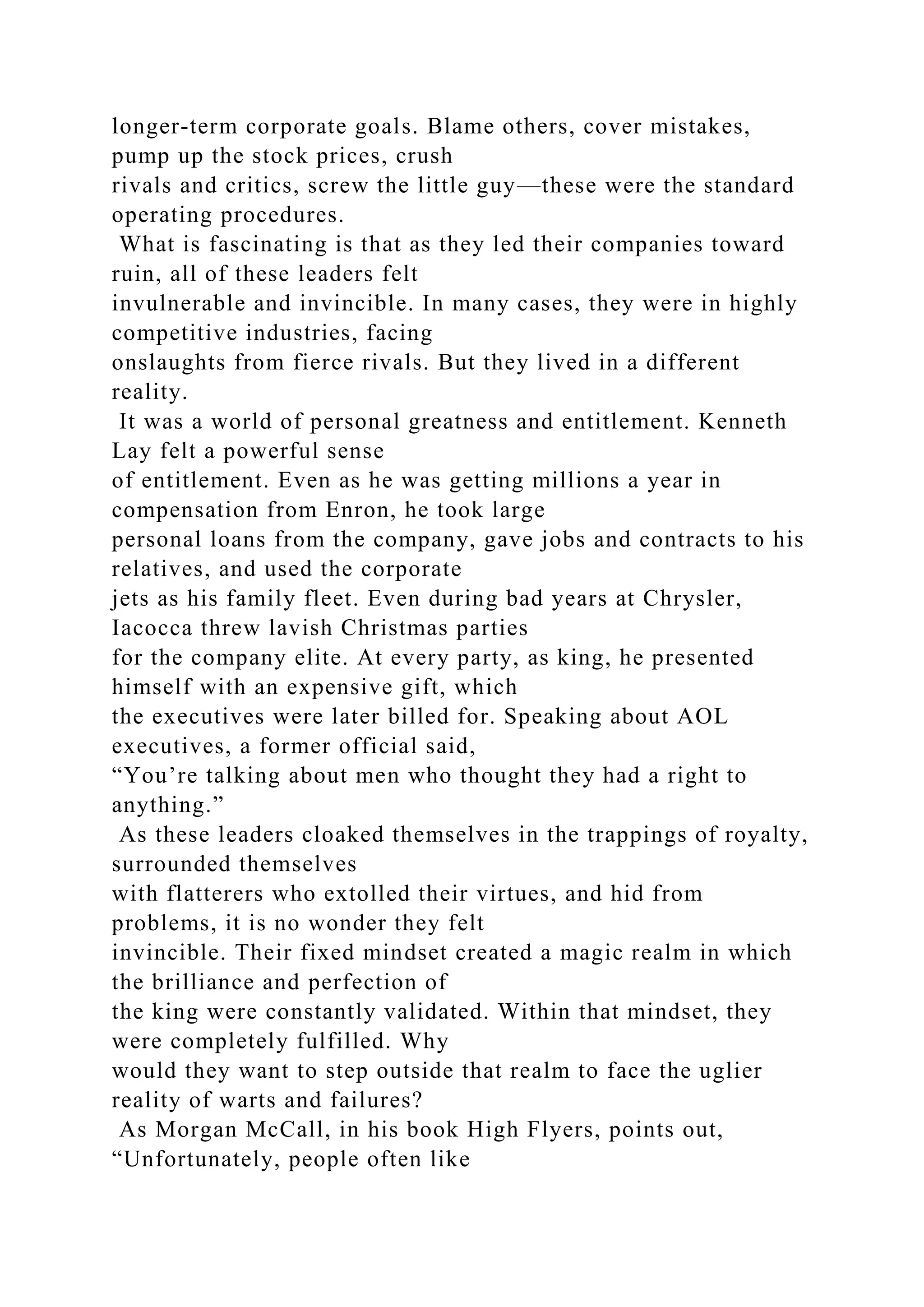 longer-term corporate goals. Blame others, cover mistakes,
pump up the stock prices, crush
rivals and critics, screw the little guy—these were the standard
operating procedures.
What is fascinating is that as they led their companies toward
ruin, all of these leaders felt
invulnerable and invincible. In many cases, they were in highly
competitive industries, facing
onslaughts from fierce rivals. But they lived in a different
reality.
It was a world of personal greatness and entitlement. Kenneth
Lay felt a powerful sense
of entitlement. Even as he was getting millions a year in
compensation from Enron, he took large
personal loans from the company, gave jobs and contracts to his
relatives, and used the corporate
jets as his family fleet. Even during bad years at Chrysler,
Iacocca threw lavish Christmas parties
for the company elite. At every party, as king, he presented
himself with an expensive gift, which
the executives were later billed for. Speaking about AOL
executives, a former official said,
“You’re talking about men who thought they had a right to
anything.”
As these leaders cloaked themselves in the trappings of royalty,
surrounded themselves
with flatterers who extolled their virtues, and hid from
problems, it is no wonder they felt
invincible. Their fixed mindset created a magic realm in which
the brilliance and perfection of
the king were constantly validated. Within that mindset, they
were completely fulfilled. Why
would they want to step outside that realm to face the uglier
reality of warts and failures?
As Morgan McCall, in his book High Flyers, points out,
“Unfortunately, people often like
 