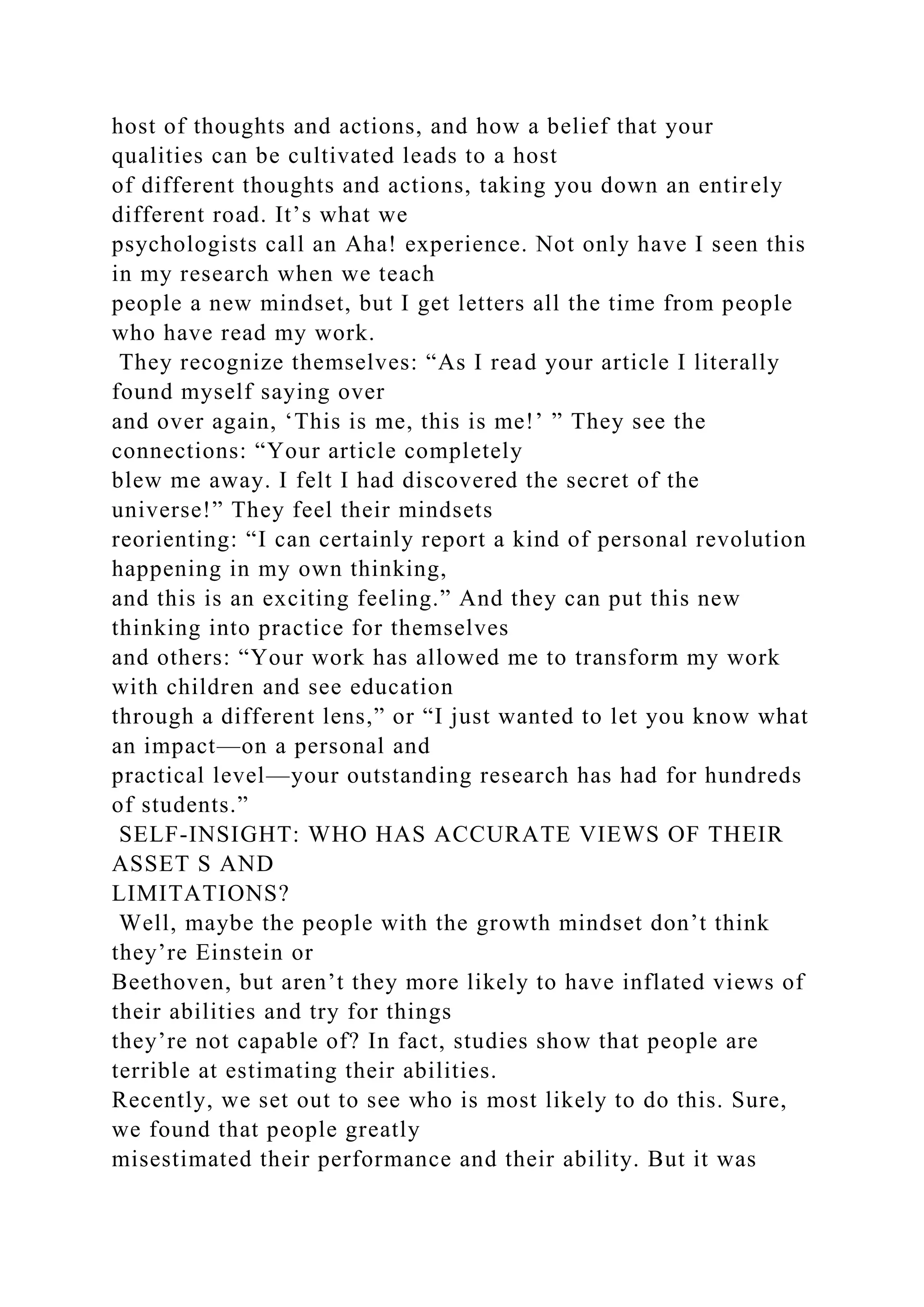host of thoughts and actions, and how a belief that your
qualities can be cultivated leads to a host
of different thoughts and actions, taking you down an entirely
different road. It’s what we
psychologists call an Aha! experience. Not only have I seen this
in my research when we teach
people a new mindset, but I get letters all the time from people
who have read my work.
They recognize themselves: “As I read your article I literally
found myself saying over
and over again, ‘This is me, this is me!’ ” They see the
connections: “Your article completely
blew me away. I felt I had discovered the secret of the
universe!” They feel their mindsets
reorienting: “I can certainly report a kind of personal revolution
happening in my own thinking,
and this is an exciting feeling.” And they can put this new
thinking into practice for themselves
and others: “Your work has allowed me to transform my work
with children and see education
through a different lens,” or “I just wanted to let you know what
an impact—on a personal and
practical level—your outstanding research has had for hundreds
of students.”
SELF-INSIGHT: WHO HAS ACCURATE VIEWS OF THEIR
ASSET S AND
LIMITATIONS?
Well, maybe the people with the growth mindset don’t think
they’re Einstein or
Beethoven, but aren’t they more likely to have inflated views of
their abilities and try for things
they’re not capable of? In fact, studies show that people are
terrible at estimating their abilities.
Recently, we set out to see who is most likely to do this. Sure,
we found that people greatly
misestimated their performance and their ability. But it was
 