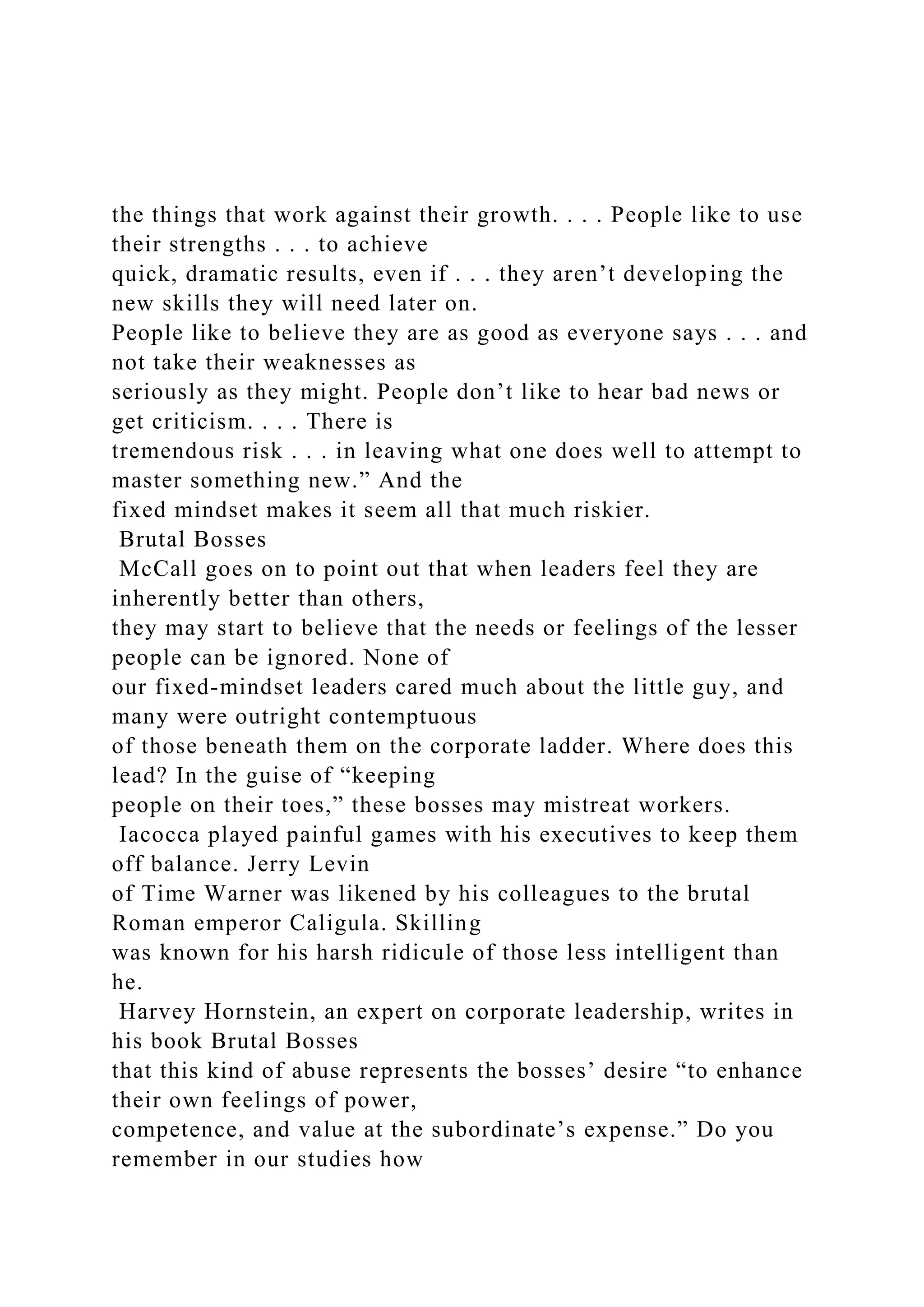 the things that work against their growth. . . . People like to use
their strengths . . . to achieve
quick, dramatic results, even if . . . they aren’t developing the
new skills they will need later on.
People like to believe they are as good as everyone says . . . and
not take their weaknesses as
seriously as they might. People don’t like to hear bad news or
get criticism. . . . There is
tremendous risk . . . in leaving what one does well to attempt to
master something new.” And the
fixed mindset makes it seem all that much riskier.
Brutal Bosses
McCall goes on to point out that when leaders feel they are
inherently better than others,
they may start to believe that the needs or feelings of the lesser
people can be ignored. None of
our fixed-mindset leaders cared much about the little guy, and
many were outright contemptuous
of those beneath them on the corporate ladder. Where does this
lead? In the guise of “keeping
people on their toes,” these bosses may mistreat workers.
Iacocca played painful games with his executives to keep them
off balance. Jerry Levin
of Time Warner was likened by his colleagues to the brutal
Roman emperor Caligula. Skilling
was known for his harsh ridicule of those less intelligent than
he.
Harvey Hornstein, an expert on corporate leadership, writes in
his book Brutal Bosses
that this kind of abuse represents the bosses’ desire “to enhance
their own feelings of power,
competence, and value at the subordinate’s expense.” Do you
remember in our studies how
 