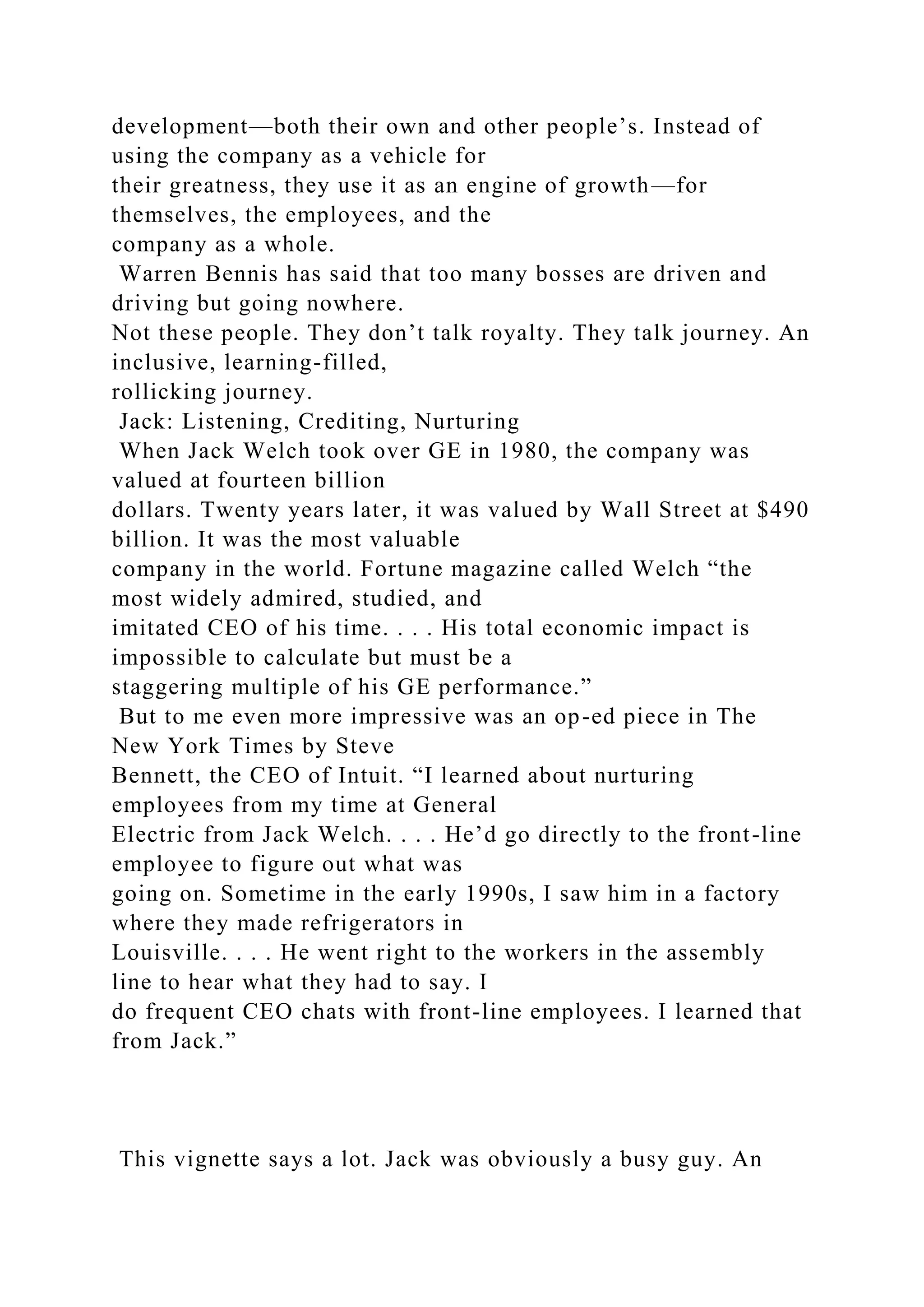 development—both their own and other people’s. Instead of
using the company as a vehicle for
their greatness, they use it as an engine of growth—for
themselves, the employees, and the
company as a whole.
Warren Bennis has said that too many bosses are driven and
driving but going nowhere.
Not these people. They don’t talk royalty. They talk journey. An
inclusive, learning-filled,
rollicking journey.
Jack: Listening, Crediting, Nurturing
When Jack Welch took over GE in 1980, the company was
valued at fourteen billion
dollars. Twenty years later, it was valued by Wall Street at $490
billion. It was the most valuable
company in the world. Fortune magazine called Welch “the
most widely admired, studied, and
imitated CEO of his time. . . . His total economic impact is
impossible to calculate but must be a
staggering multiple of his GE performance.”
But to me even more impressive was an op-ed piece in The
New York Times by Steve
Bennett, the CEO of Intuit. “I learned about nurturing
employees from my time at General
Electric from Jack Welch. . . . He’d go directly to the front-line
employee to figure out what was
going on. Sometime in the early 1990s, I saw him in a factory
where they made refrigerators in
Louisville. . . . He went right to the workers in the assembly
line to hear what they had to say. I
do frequent CEO chats with front-line employees. I learned that
from Jack.”
This vignette says a lot. Jack was obviously a busy guy. An
 