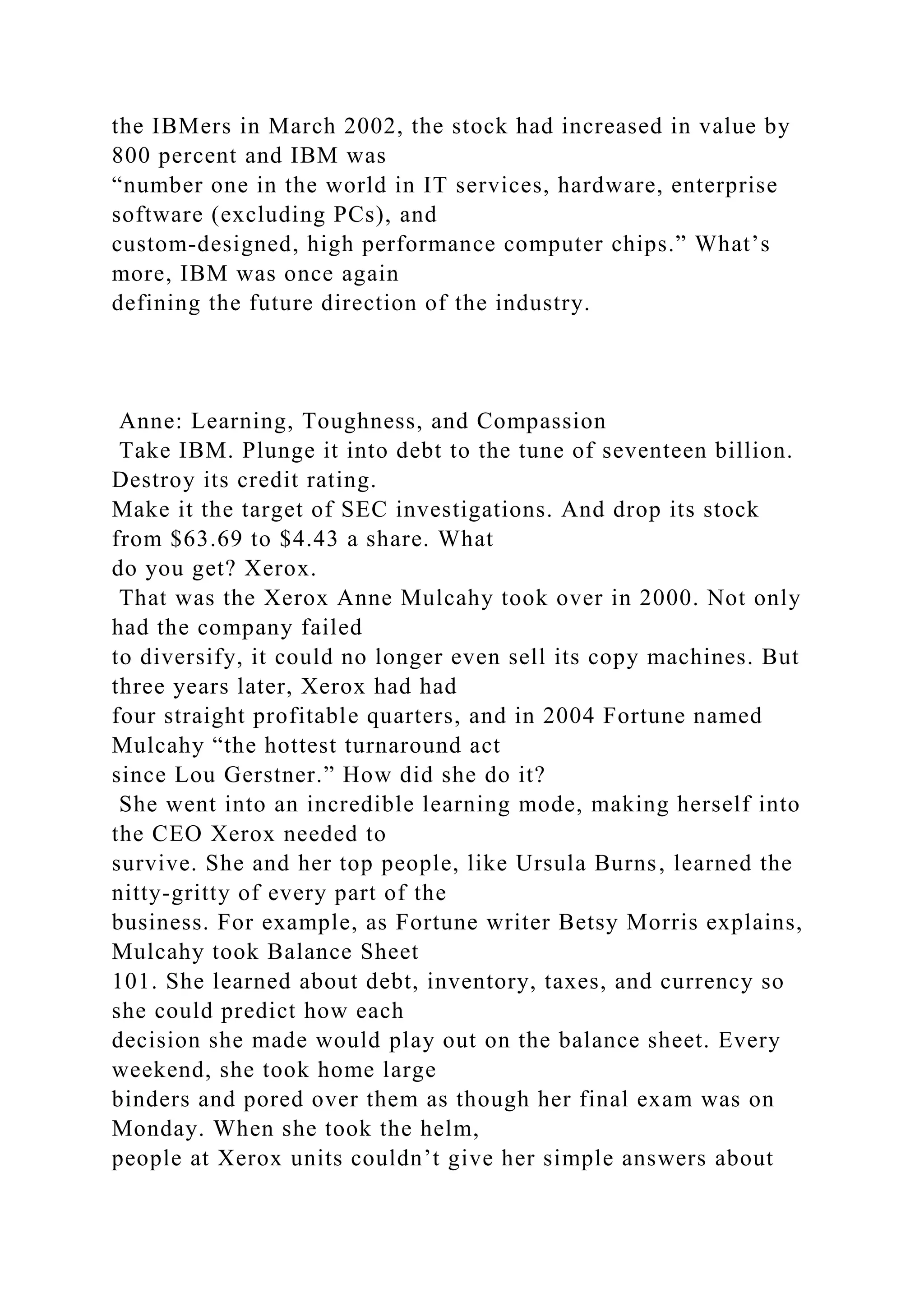 the IBMers in March 2002, the stock had increased in value by
800 percent and IBM was
“number one in the world in IT services, hardware, enterprise
software (excluding PCs), and
custom-designed, high performance computer chips.” What’s
more, IBM was once again
defining the future direction of the industry.
Anne: Learning, Toughness, and Compassion
Take IBM. Plunge it into debt to the tune of seventeen billion.
Destroy its credit rating.
Make it the target of SEC investigations. And drop its stock
from $63.69 to $4.43 a share. What
do you get? Xerox.
That was the Xerox Anne Mulcahy took over in 2000. Not only
had the company failed
to diversify, it could no longer even sell its copy machines. But
three years later, Xerox had had
four straight profitable quarters, and in 2004 Fortune named
Mulcahy “the hottest turnaround act
since Lou Gerstner.” How did she do it?
She went into an incredible learning mode, making herself into
the CEO Xerox needed to
survive. She and her top people, like Ursula Burns, learned the
nitty-gritty of every part of the
business. For example, as Fortune writer Betsy Morris explains,
Mulcahy took Balance Sheet
101. She learned about debt, inventory, taxes, and currency so
she could predict how each
decision she made would play out on the balance sheet. Every
weekend, she took home large
binders and pored over them as though her final exam was on
Monday. When she took the helm,
people at Xerox units couldn’t give her simple answers about
 