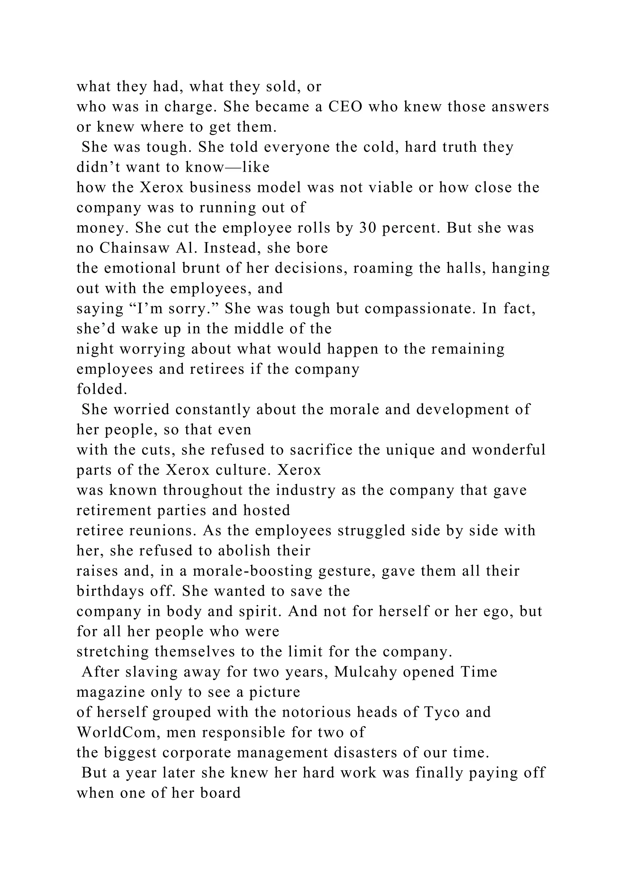 what they had, what they sold, or
who was in charge. She became a CEO who knew those answers
or knew where to get them.
She was tough. She told everyone the cold, hard truth they
didn’t want to know—like
how the Xerox business model was not viable or how close the
company was to running out of
money. She cut the employee rolls by 30 percent. But she was
no Chainsaw Al. Instead, she bore
the emotional brunt of her decisions, roaming the halls, hanging
out with the employees, and
saying “I’m sorry.” She was tough but compassionate. In fact,
she’d wake up in the middle of the
night worrying about what would happen to the remaining
employees and retirees if the company
folded.
She worried constantly about the morale and development of
her people, so that even
with the cuts, she refused to sacrifice the unique and wonderful
parts of the Xerox culture. Xerox
was known throughout the industry as the company that gave
retirement parties and hosted
retiree reunions. As the employees struggled side by side with
her, she refused to abolish their
raises and, in a morale-boosting gesture, gave them all their
birthdays off. She wanted to save the
company in body and spirit. And not for herself or her ego, but
for all her people who were
stretching themselves to the limit for the company.
After slaving away for two years, Mulcahy opened Time
magazine only to see a picture
of herself grouped with the notorious heads of Tyco and
WorldCom, men responsible for two of
the biggest corporate management disasters of our time.
But a year later she knew her hard work was finally paying off
when one of her board
 