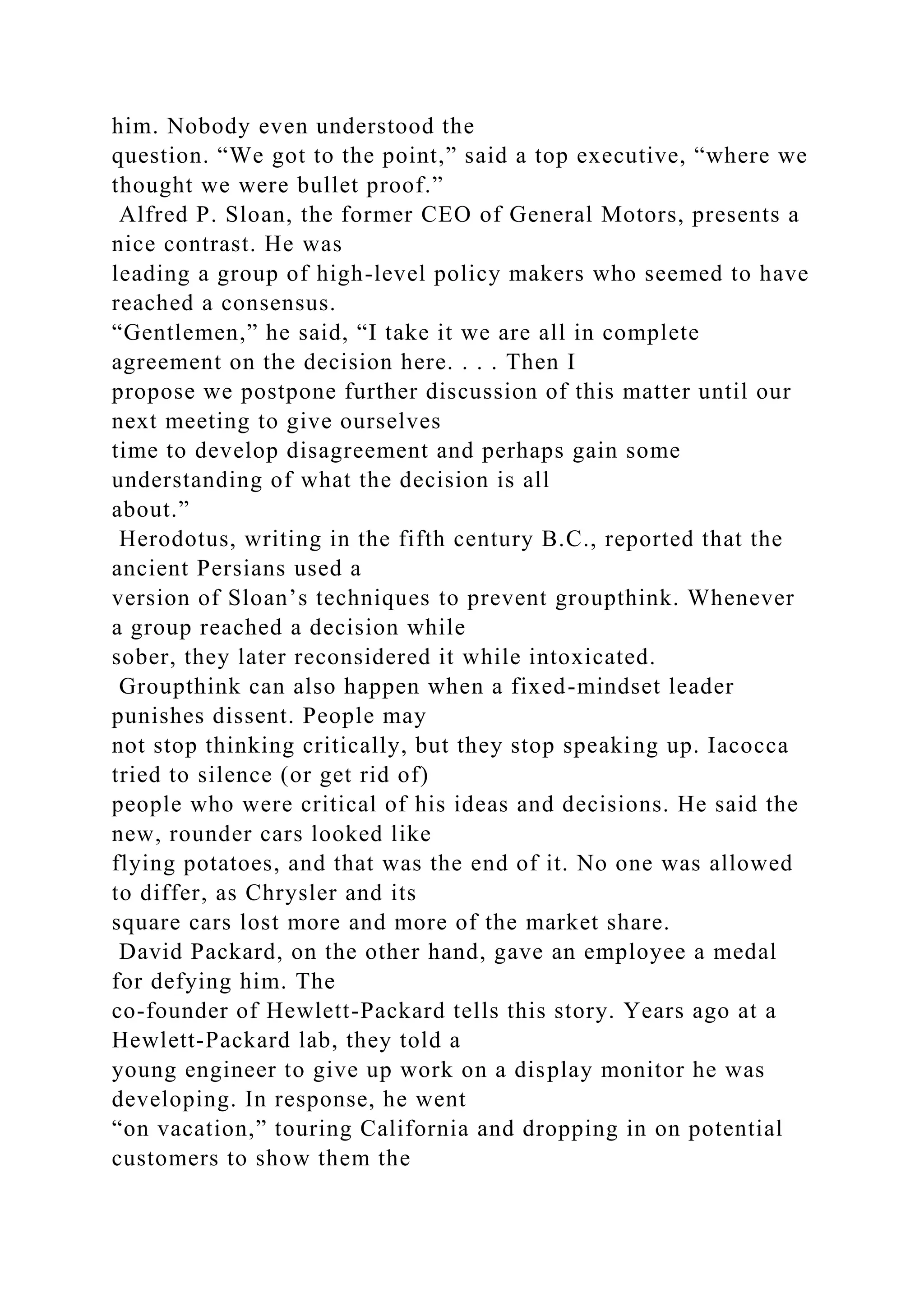 him. Nobody even understood the
question. “We got to the point,” said a top executive, “where we
thought we were bullet proof.”
Alfred P. Sloan, the former CEO of General Motors, presents a
nice contrast. He was
leading a group of high-level policy makers who seemed to have
reached a consensus.
“Gentlemen,” he said, “I take it we are all in complete
agreement on the decision here. . . . Then I
propose we postpone further discussion of this matter until our
next meeting to give ourselves
time to develop disagreement and perhaps gain some
understanding of what the decision is all
about.”
Herodotus, writing in the fifth century B.C., reported that the
ancient Persians used a
version of Sloan’s techniques to prevent groupthink. Whenever
a group reached a decision while
sober, they later reconsidered it while intoxicated.
Groupthink can also happen when a fixed-mindset leader
punishes dissent. People may
not stop thinking critically, but they stop speaking up. Iacocca
tried to silence (or get rid of)
people who were critical of his ideas and decisions. He said the
new, rounder cars looked like
flying potatoes, and that was the end of it. No one was allowed
to differ, as Chrysler and its
square cars lost more and more of the market share.
David Packard, on the other hand, gave an employee a medal
for defying him. The
co-founder of Hewlett-Packard tells this story. Years ago at a
Hewlett-Packard lab, they told a
young engineer to give up work on a display monitor he was
developing. In response, he went
“on vacation,” touring California and dropping in on potential
customers to show them the
 