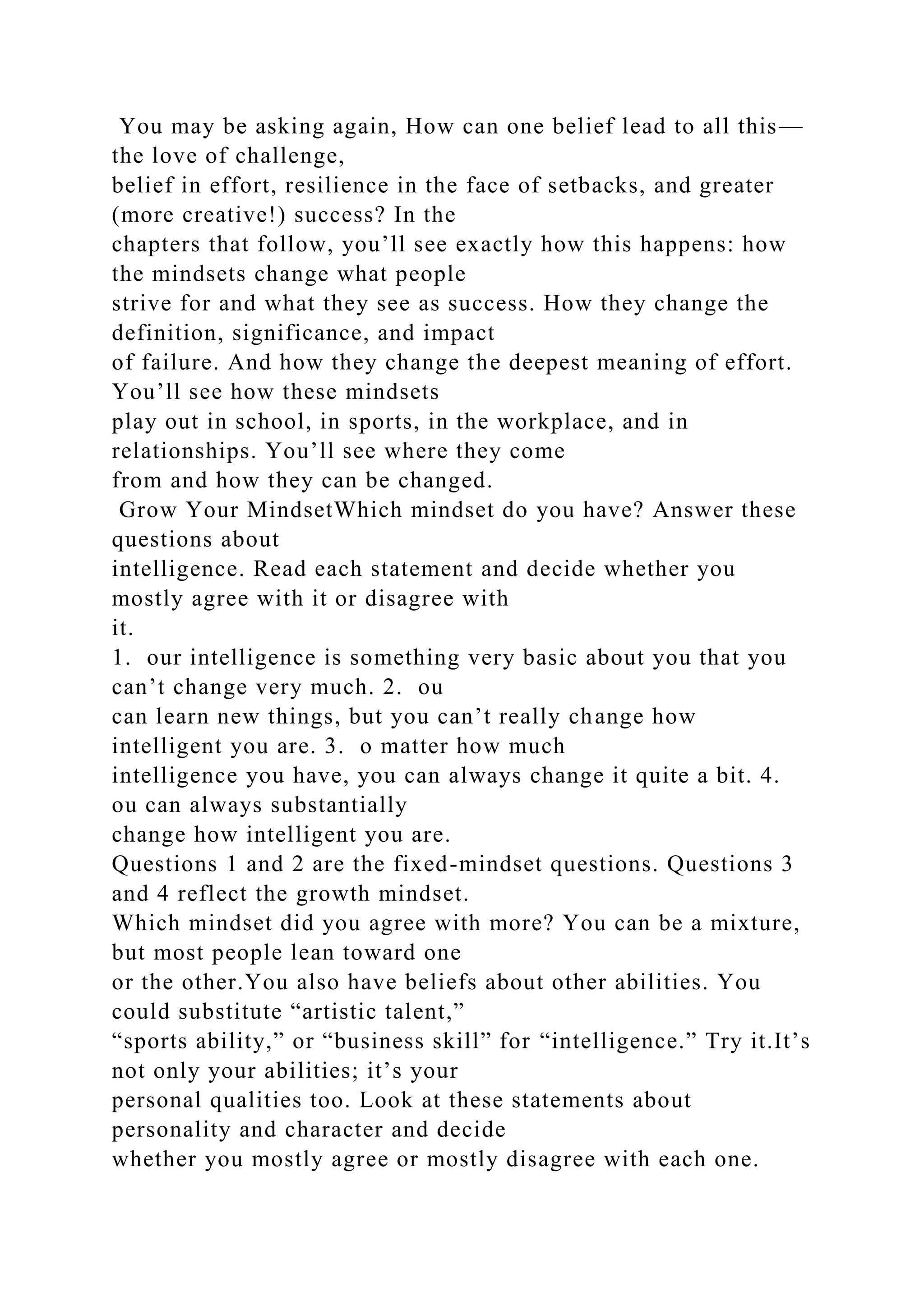 You may be asking again, How can one belief lead to all this—
the love of challenge,
belief in effort, resilience in the face of setbacks, and greater
(more creative!) success? In the
chapters that follow, you’ll see exactly how this happens: how
the mindsets change what people
strive for and what they see as success. How they change the
definition, significance, and impact
of failure. And how they change the deepest meaning of effort.
You’ll see how these mindsets
play out in school, in sports, in the workplace, and in
relationships. You’ll see where they come
from and how they can be changed.
Grow Your MindsetWhich mindset do you have? Answer these
questions about
intelligence. Read each statement and decide whether you
mostly agree with it or disagree with
it.
1. our intelligence is something very basic about you that you
can’t change very much. 2. ou
can learn new things, but you can’t really change how
intelligent you are. 3. o matter how much
intelligence you have, you can always change it quite a bit. 4.
ou can always substantially
change how intelligent you are.
Questions 1 and 2 are the fixed-mindset questions. Questions 3
and 4 reflect the growth mindset.
Which mindset did you agree with more? You can be a mixture,
but most people lean toward one
or the other.You also have beliefs about other abilities. You
could substitute “artistic talent,”
“sports ability,” or “business skill” for “intelligence.” Try it.It’s
not only your abilities; it’s your
personal qualities too. Look at these statements about
personality and character and decide
whether you mostly agree or mostly disagree with each one.
 