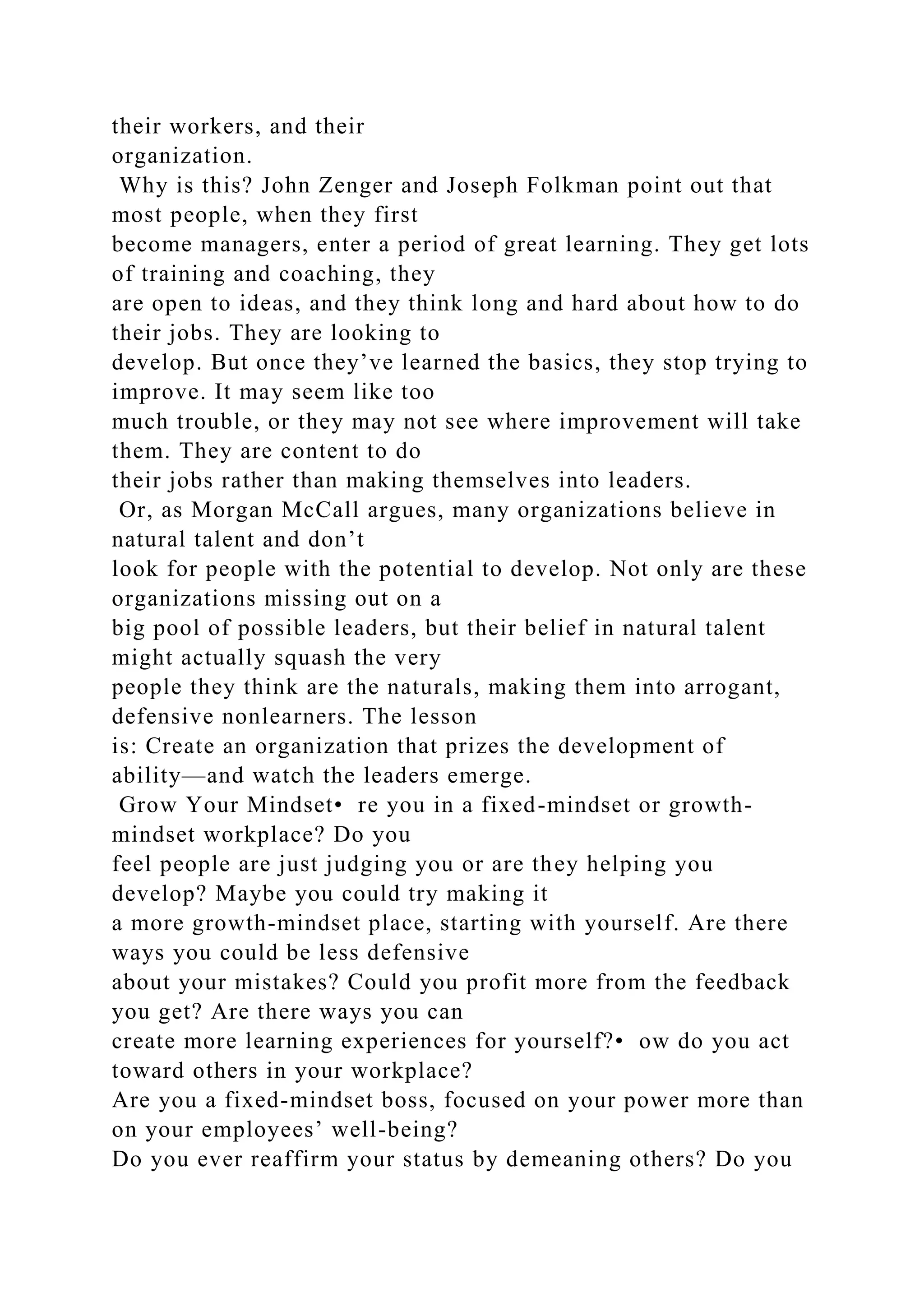 their workers, and their
organization.
Why is this? John Zenger and Joseph Folkman point out that
most people, when they first
become managers, enter a period of great learning. They get lots
of training and coaching, they
are open to ideas, and they think long and hard about how to do
their jobs. They are looking to
develop. But once they’ve learned the basics, they stop trying to
improve. It may seem like too
much trouble, or they may not see where improvement will take
them. They are content to do
their jobs rather than making themselves into leaders.
Or, as Morgan McCall argues, many organizations believe in
natural talent and don’t
look for people with the potential to develop. Not only are these
organizations missing out on a
big pool of possible leaders, but their belief in natural talent
might actually squash the very
people they think are the naturals, making them into arrogant,
defensive nonlearners. The lesson
is: Create an organization that prizes the development of
ability—and watch the leaders emerge.
Grow Your Mindset• re you in a fixed-mindset or growth-
mindset workplace? Do you
feel people are just judging you or are they helping you
develop? Maybe you could try making it
a more growth-mindset place, starting with yourself. Are there
ways you could be less defensive
about your mistakes? Could you profit more from the feedback
you get? Are there ways you can
create more learning experiences for yourself?• ow do you act
toward others in your workplace?
Are you a fixed-mindset boss, focused on your power more than
on your employees’ well-being?
Do you ever reaffirm your status by demeaning others? Do you
 