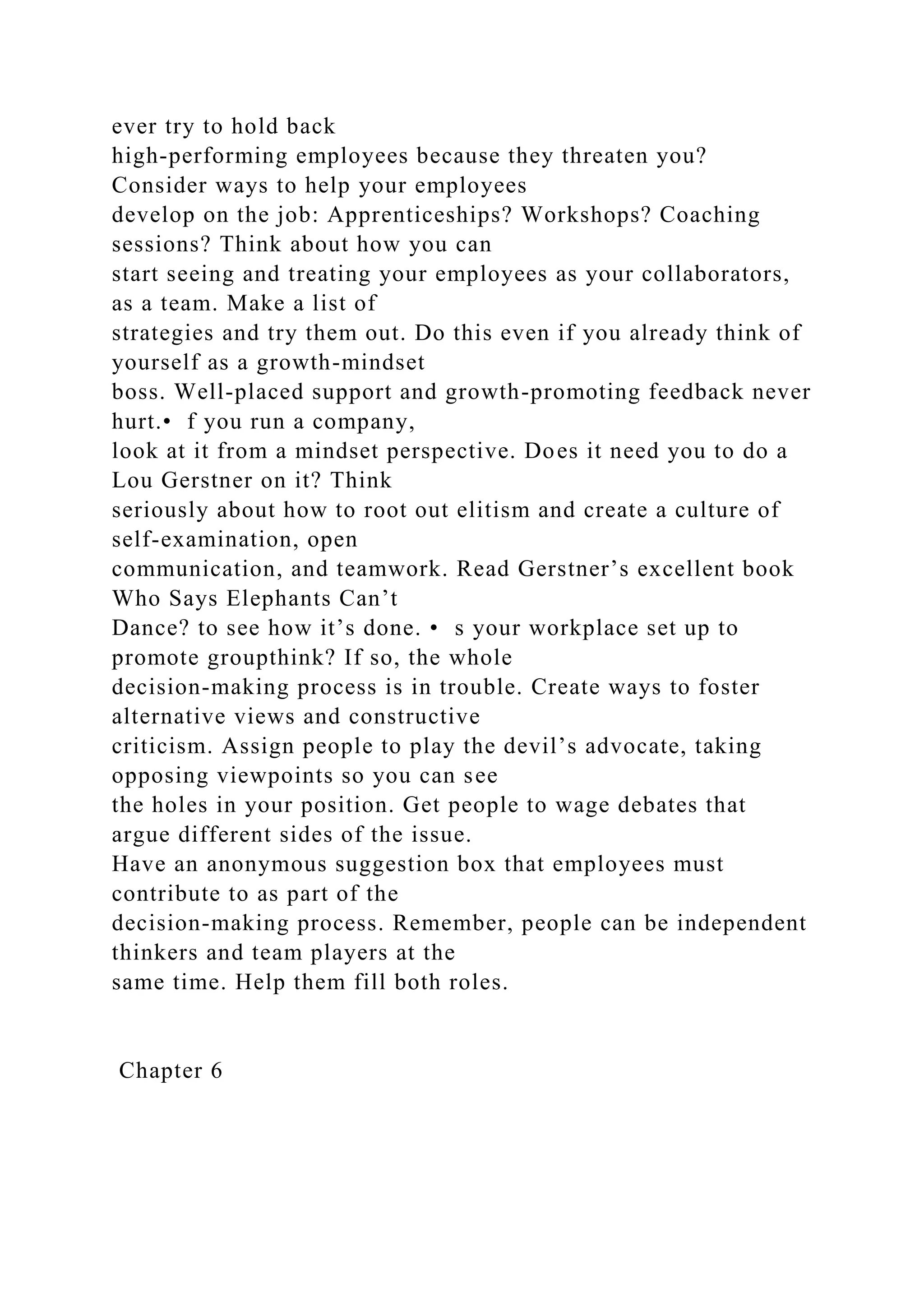 ever try to hold back
high-performing employees because they threaten you?
Consider ways to help your employees
develop on the job: Apprenticeships? Workshops? Coaching
sessions? Think about how you can
start seeing and treating your employees as your collaborators,
as a team. Make a list of
strategies and try them out. Do this even if you already think of
yourself as a growth-mindset
boss. Well-placed support and growth-promoting feedback never
hurt.• f you run a company,
look at it from a mindset perspective. Does it need you to do a
Lou Gerstner on it? Think
seriously about how to root out elitism and create a culture of
self-examination, open
communication, and teamwork. Read Gerstner’s excellent book
Who Says Elephants Can’t
Dance? to see how it’s done. • s your workplace set up to
promote groupthink? If so, the whole
decision-making process is in trouble. Create ways to foster
alternative views and constructive
criticism. Assign people to play the devil’s advocate, taking
opposing viewpoints so you can see
the holes in your position. Get people to wage debates that
argue different sides of the issue.
Have an anonymous suggestion box that employees must
contribute to as part of the
decision-making process. Remember, people can be independent
thinkers and team players at the
same time. Help them fill both roles.
Chapter 6
 