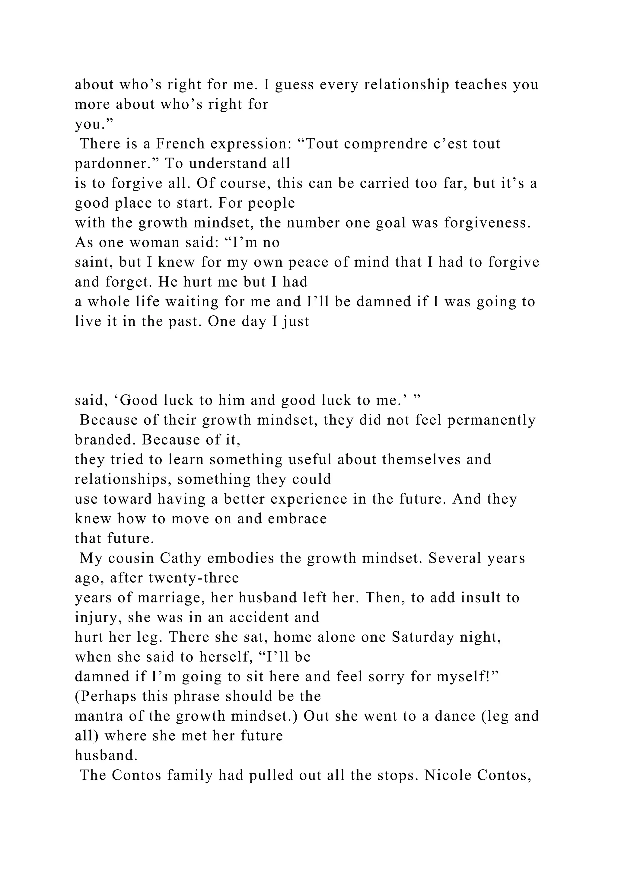 about who’s right for me. I guess every relationship teaches you
more about who’s right for
you.”
There is a French expression: “Tout comprendre c’est tout
pardonner.” To understand all
is to forgive all. Of course, this can be carried too far, but it’s a
good place to start. For people
with the growth mindset, the number one goal was forgiveness.
As one woman said: “I’m no
saint, but I knew for my own peace of mind that I had to forgive
and forget. He hurt me but I had
a whole life waiting for me and I’ll be damned if I was going to
live it in the past. One day I just
said, ‘Good luck to him and good luck to me.’ ”
Because of their growth mindset, they did not feel permanently
branded. Because of it,
they tried to learn something useful about themselves and
relationships, something they could
use toward having a better experience in the future. And they
knew how to move on and embrace
that future.
My cousin Cathy embodies the growth mindset. Several years
ago, after twenty-three
years of marriage, her husband left her. Then, to add insult to
injury, she was in an accident and
hurt her leg. There she sat, home alone one Saturday night,
when she said to herself, “I’ll be
damned if I’m going to sit here and feel sorry for myself!”
(Perhaps this phrase should be the
mantra of the growth mindset.) Out she went to a dance (leg and
all) where she met her future
husband.
The Contos family had pulled out all the stops. Nicole Contos,
 