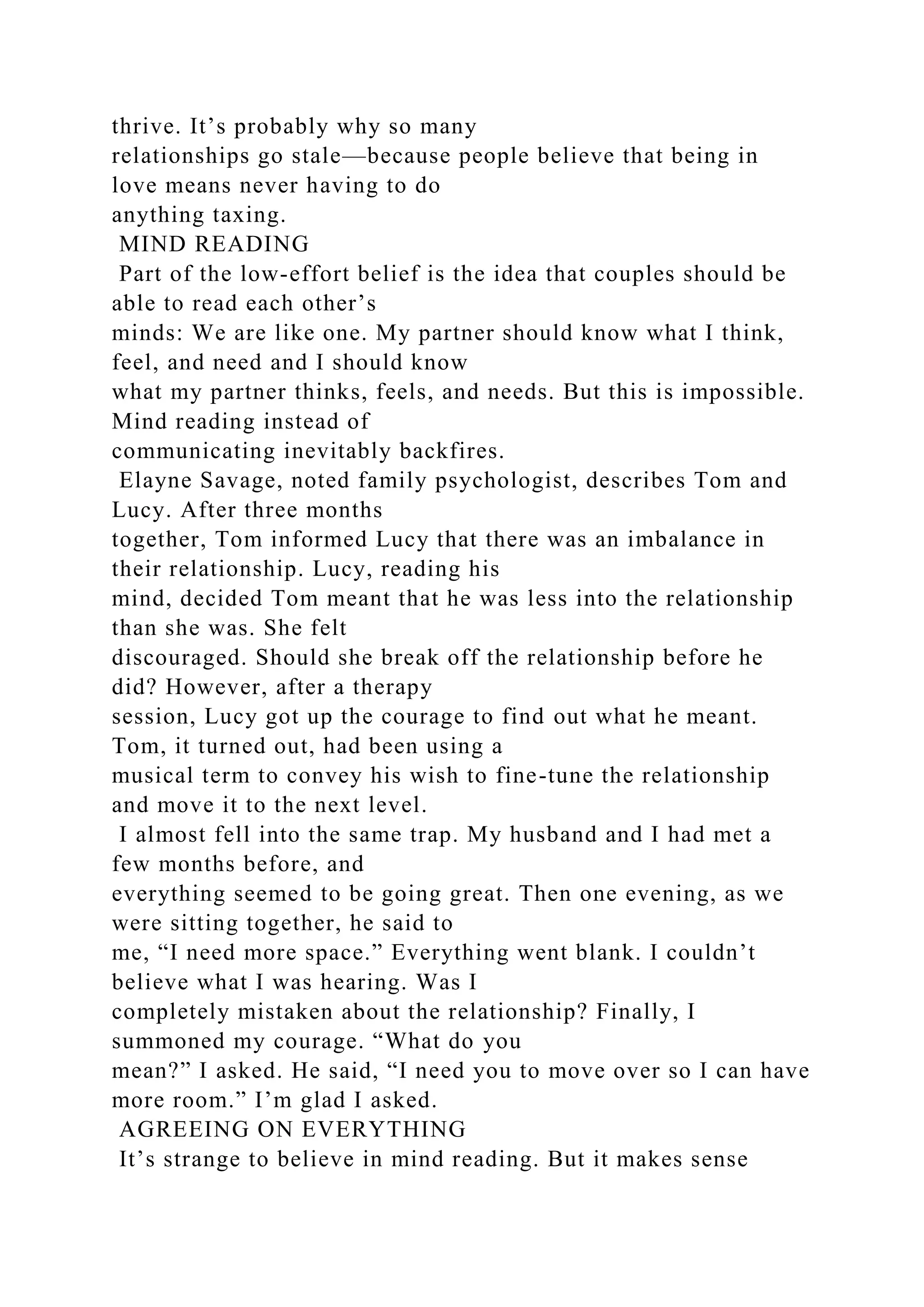thrive. It’s probably why so many
relationships go stale—because people believe that being in
love means never having to do
anything taxing.
MIND READING
Part of the low-effort belief is the idea that couples should be
able to read each other’s
minds: We are like one. My partner should know what I think,
feel, and need and I should know
what my partner thinks, feels, and needs. But this is impossible.
Mind reading instead of
communicating inevitably backfires.
Elayne Savage, noted family psychologist, describes Tom and
Lucy. After three months
together, Tom informed Lucy that there was an imbalance in
their relationship. Lucy, reading his
mind, decided Tom meant that he was less into the relationship
than she was. She felt
discouraged. Should she break off the relationship before he
did? However, after a therapy
session, Lucy got up the courage to find out what he meant.
Tom, it turned out, had been using a
musical term to convey his wish to fine-tune the relationship
and move it to the next level.
I almost fell into the same trap. My husband and I had met a
few months before, and
everything seemed to be going great. Then one evening, as we
were sitting together, he said to
me, “I need more space.” Everything went blank. I couldn’t
believe what I was hearing. Was I
completely mistaken about the relationship? Finally, I
summoned my courage. “What do you
mean?” I asked. He said, “I need you to move over so I can have
more room.” I’m glad I asked.
AGREEING ON EVERYTHING
It’s strange to believe in mind reading. But it makes sense
 