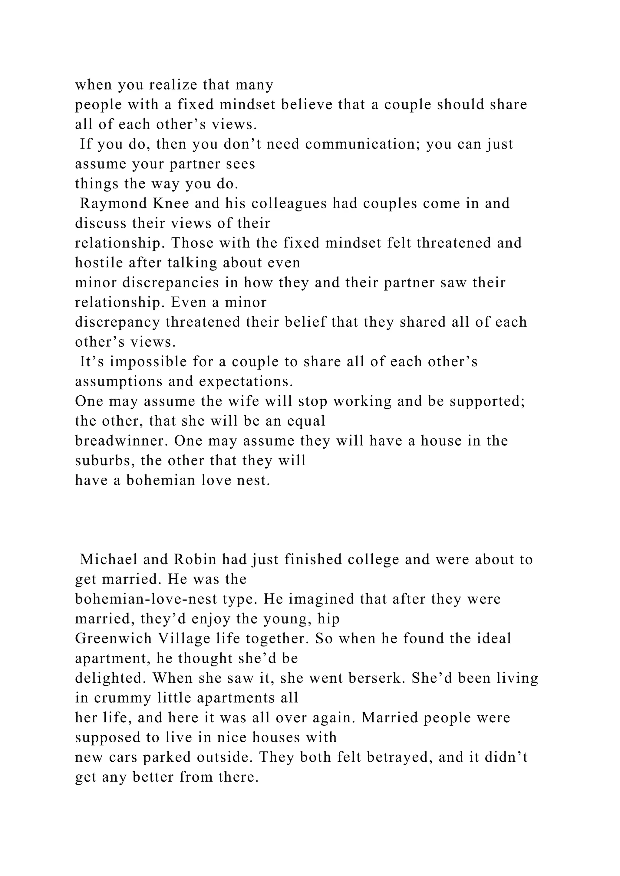 when you realize that many
people with a fixed mindset believe that a couple should share
all of each other’s views.
If you do, then you don’t need communication; you can just
assume your partner sees
things the way you do.
Raymond Knee and his colleagues had couples come in and
discuss their views of their
relationship. Those with the fixed mindset felt threatened and
hostile after talking about even
minor discrepancies in how they and their partner saw their
relationship. Even a minor
discrepancy threatened their belief that they shared all of each
other’s views.
It’s impossible for a couple to share all of each other’s
assumptions and expectations.
One may assume the wife will stop working and be supported;
the other, that she will be an equal
breadwinner. One may assume they will have a house in the
suburbs, the other that they will
have a bohemian love nest.
Michael and Robin had just finished college and were about to
get married. He was the
bohemian-love-nest type. He imagined that after they were
married, they’d enjoy the young, hip
Greenwich Village life together. So when he found the ideal
apartment, he thought she’d be
delighted. When she saw it, she went berserk. She’d been living
in crummy little apartments all
her life, and here it was all over again. Married people were
supposed to live in nice houses with
new cars parked outside. They both felt betrayed, and it didn’t
get any better from there.
 