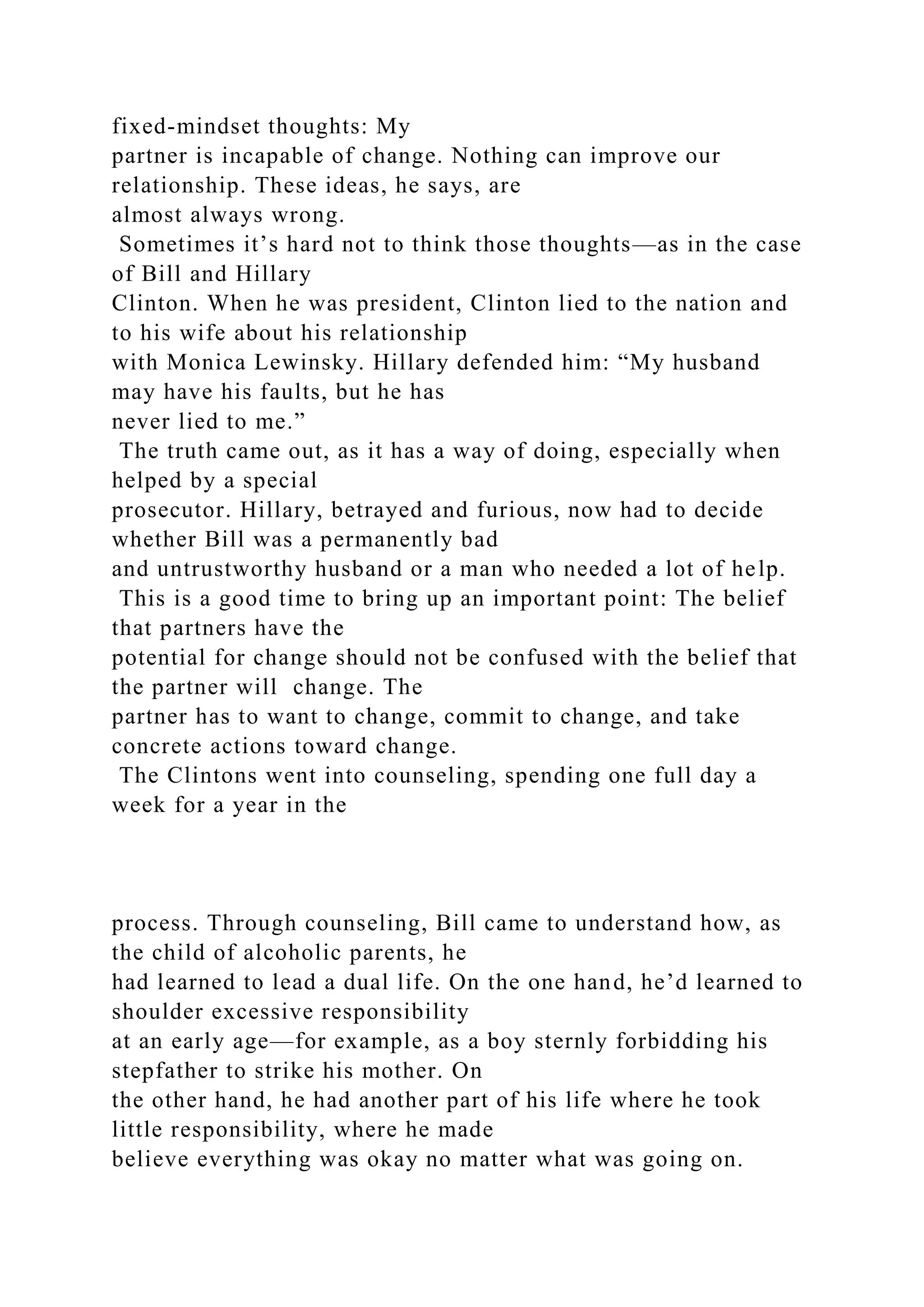 fixed-mindset thoughts: My
partner is incapable of change. Nothing can improve our
relationship. These ideas, he says, are
almost always wrong.
Sometimes it’s hard not to think those thoughts—as in the case
of Bill and Hillary
Clinton. When he was president, Clinton lied to the nation and
to his wife about his relationship
with Monica Lewinsky. Hillary defended him: “My husband
may have his faults, but he has
never lied to me.”
The truth came out, as it has a way of doing, especially when
helped by a special
prosecutor. Hillary, betrayed and furious, now had to decide
whether Bill was a permanently bad
and untrustworthy husband or a man who needed a lot of help.
This is a good time to bring up an important point: The belief
that partners have the
potential for change should not be confused with the belief that
the partner will change. The
partner has to want to change, commit to change, and take
concrete actions toward change.
The Clintons went into counseling, spending one full day a
week for a year in the
process. Through counseling, Bill came to understand how, as
the child of alcoholic parents, he
had learned to lead a dual life. On the one hand, he’d learned to
shoulder excessive responsibility
at an early age—for example, as a boy sternly forbidding his
stepfather to strike his mother. On
the other hand, he had another part of his life where he took
little responsibility, where he made
believe everything was okay no matter what was going on.
 