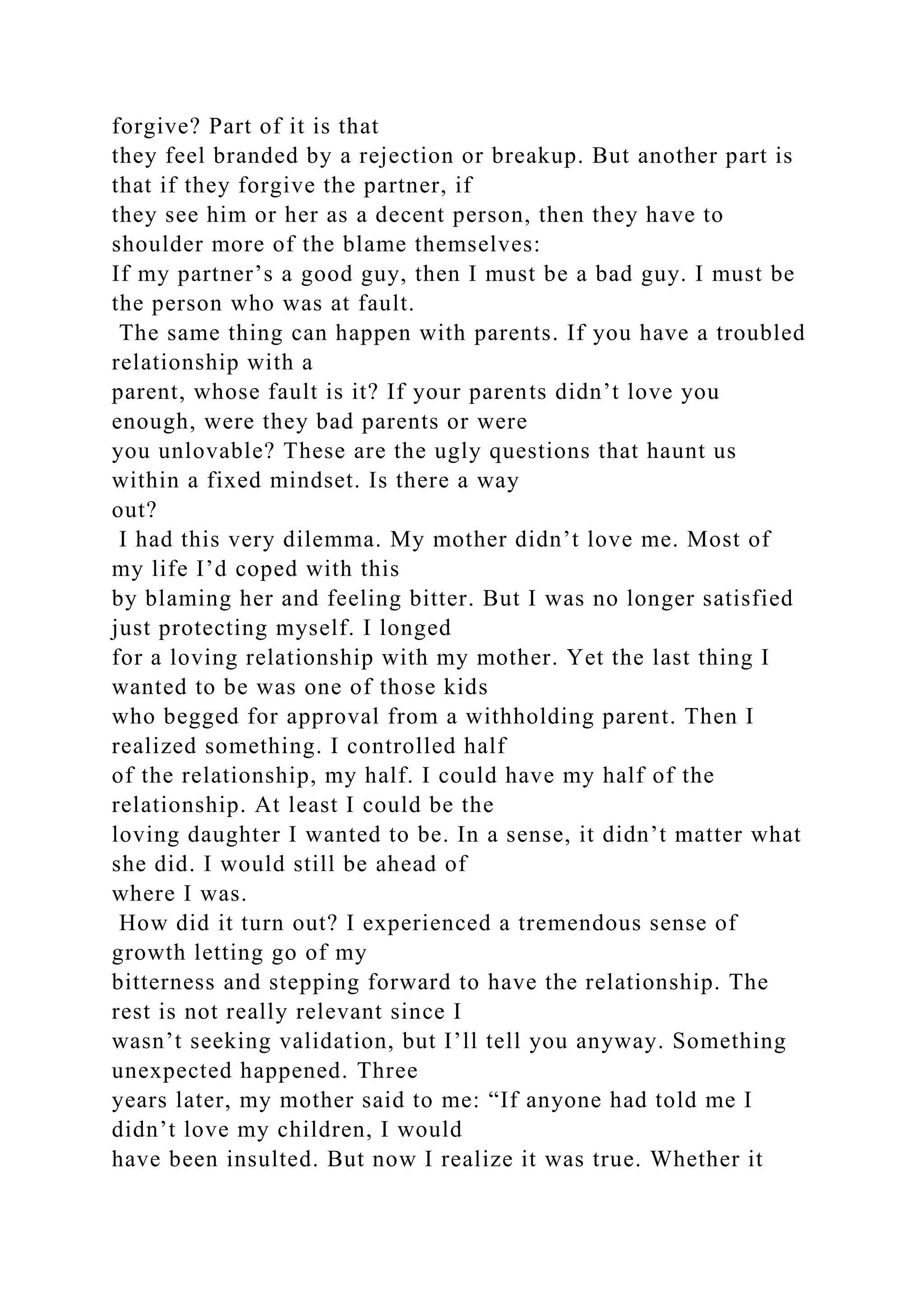 forgive? Part of it is that
they feel branded by a rejection or breakup. But another part is
that if they forgive the partner, if
they see him or her as a decent person, then they have to
shoulder more of the blame themselves:
If my partner’s a good guy, then I must be a bad guy. I must be
the person who was at fault.
The same thing can happen with parents. If you have a troubled
relationship with a
parent, whose fault is it? If your parents didn’t love you
enough, were they bad parents or were
you unlovable? These are the ugly questions that haunt us
within a fixed mindset. Is there a way
out?
I had this very dilemma. My mother didn’t love me. Most of
my life I’d coped with this
by blaming her and feeling bitter. But I was no longer satisfied
just protecting myself. I longed
for a loving relationship with my mother. Yet the last thing I
wanted to be was one of those kids
who begged for approval from a withholding parent. Then I
realized something. I controlled half
of the relationship, my half. I could have my half of the
relationship. At least I could be the
loving daughter I wanted to be. In a sense, it didn’t matter what
she did. I would still be ahead of
where I was.
How did it turn out? I experienced a tremendous sense of
growth letting go of my
bitterness and stepping forward to have the relationship. The
rest is not really relevant since I
wasn’t seeking validation, but I’ll tell you anyway. Something
unexpected happened. Three
years later, my mother said to me: “If anyone had told me I
didn’t love my children, I would
have been insulted. But now I realize it was true. Whether it
 