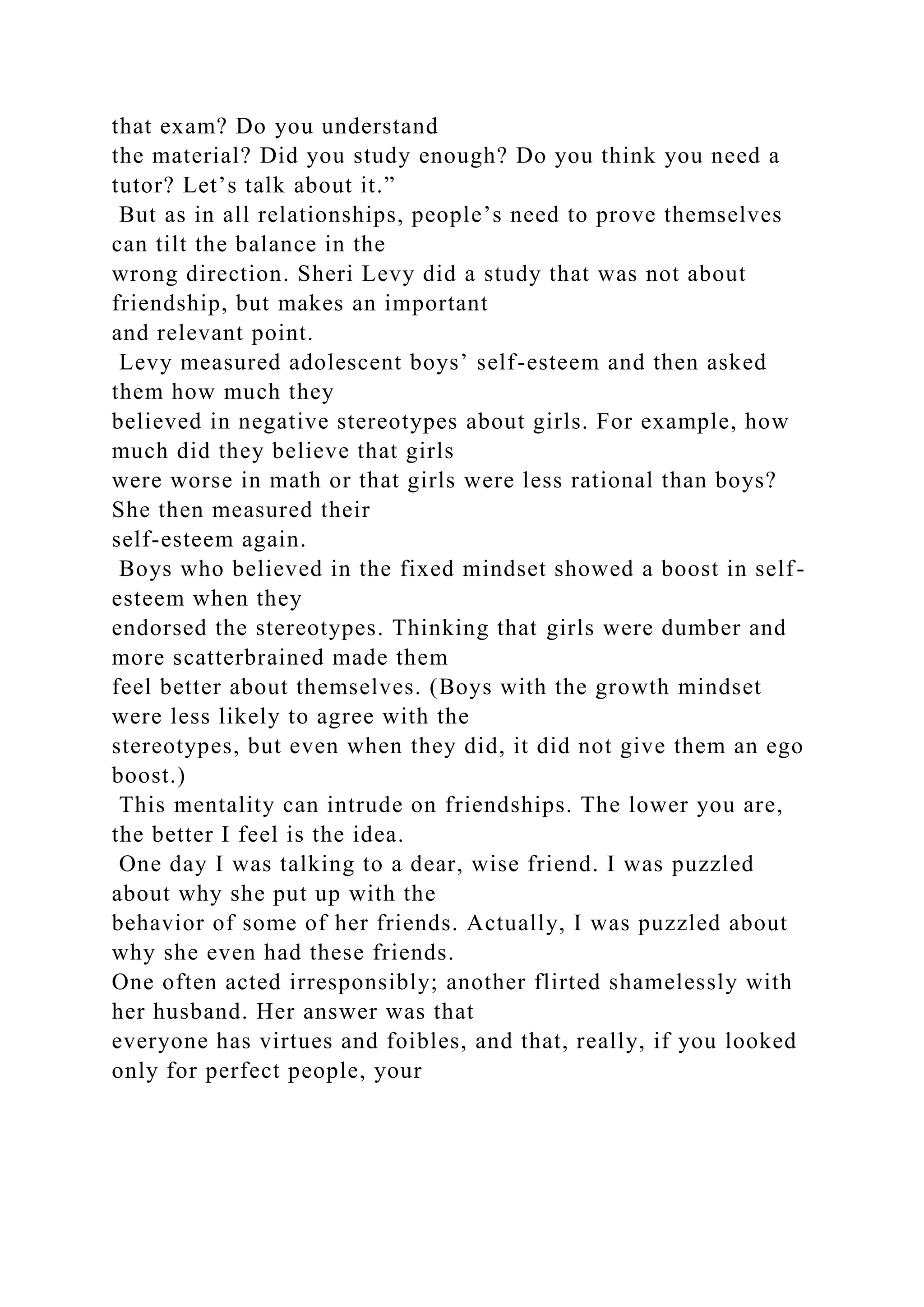 that exam? Do you understand
the material? Did you study enough? Do you think you need a
tutor? Let’s talk about it.”
But as in all relationships, people’s need to prove themselves
can tilt the balance in the
wrong direction. Sheri Levy did a study that was not about
friendship, but makes an important
and relevant point.
Levy measured adolescent boys’ self-esteem and then asked
them how much they
believed in negative stereotypes about girls. For example, how
much did they believe that girls
were worse in math or that girls were less rational than boys?
She then measured their
self-esteem again.
Boys who believed in the fixed mindset showed a boost in self-
esteem when they
endorsed the stereotypes. Thinking that girls were dumber and
more scatterbrained made them
feel better about themselves. (Boys with the growth mindset
were less likely to agree with the
stereotypes, but even when they did, it did not give them an ego
boost.)
This mentality can intrude on friendships. The lower you are,
the better I feel is the idea.
One day I was talking to a dear, wise friend. I was puzzled
about why she put up with the
behavior of some of her friends. Actually, I was puzzled about
why she even had these friends.
One often acted irresponsibly; another flirted shamelessly with
her husband. Her answer was that
everyone has virtues and foibles, and that, really, if you looked
only for perfect people, your
 