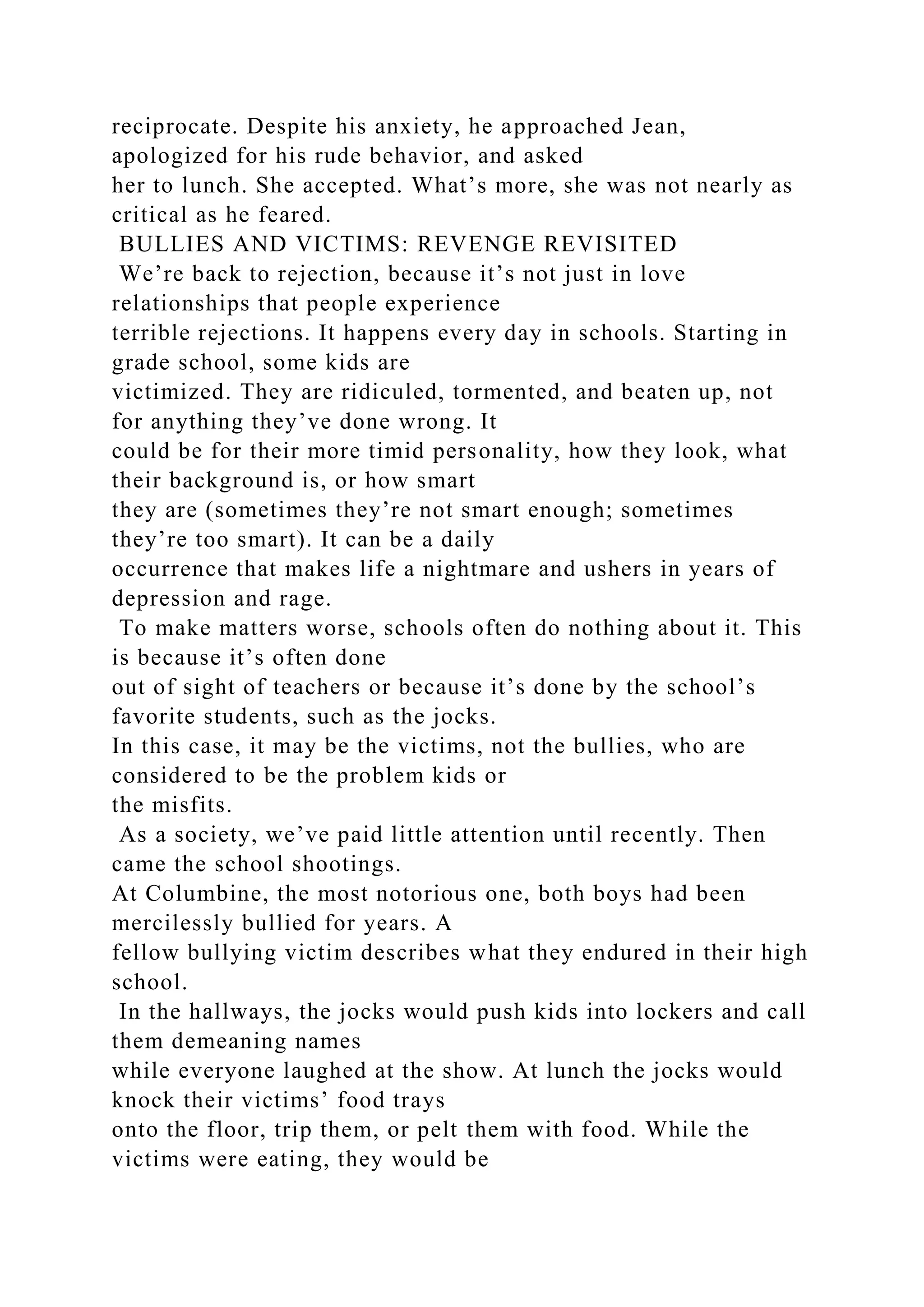 reciprocate. Despite his anxiety, he approached Jean,
apologized for his rude behavior, and asked
her to lunch. She accepted. What’s more, she was not nearly as
critical as he feared.
BULLIES AND VICTIMS: REVENGE REVISITED
We’re back to rejection, because it’s not just in love
relationships that people experience
terrible rejections. It happens every day in schools. Starting in
grade school, some kids are
victimized. They are ridiculed, tormented, and beaten up, not
for anything they’ve done wrong. It
could be for their more timid personality, how they look, what
their background is, or how smart
they are (sometimes they’re not smart enough; sometimes
they’re too smart). It can be a daily
occurrence that makes life a nightmare and ushers in years of
depression and rage.
To make matters worse, schools often do nothing about it. This
is because it’s often done
out of sight of teachers or because it’s done by the school’s
favorite students, such as the jocks.
In this case, it may be the victims, not the bullies, who are
considered to be the problem kids or
the misfits.
As a society, we’ve paid little attention until recently. Then
came the school shootings.
At Columbine, the most notorious one, both boys had been
mercilessly bullied for years. A
fellow bullying victim describes what they endured in their high
school.
In the hallways, the jocks would push kids into lockers and call
them demeaning names
while everyone laughed at the show. At lunch the jocks would
knock their victims’ food trays
onto the floor, trip them, or pelt them with food. While the
victims were eating, they would be
 