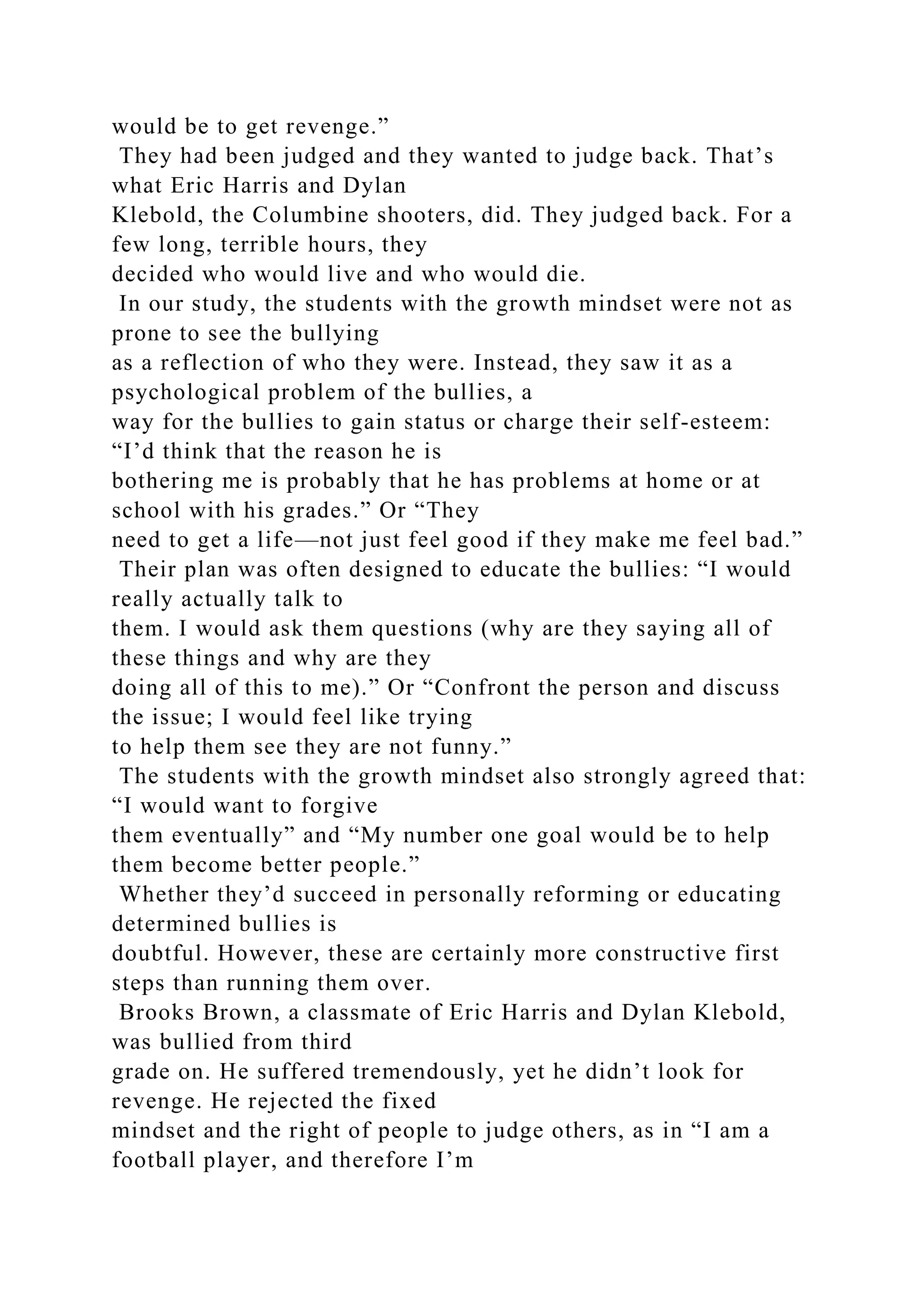 would be to get revenge.”
They had been judged and they wanted to judge back. That’s
what Eric Harris and Dylan
Klebold, the Columbine shooters, did. They judged back. For a
few long, terrible hours, they
decided who would live and who would die.
In our study, the students with the growth mindset were not as
prone to see the bullying
as a reflection of who they were. Instead, they saw it as a
psychological problem of the bullies, a
way for the bullies to gain status or charge their self-esteem:
“I’d think that the reason he is
bothering me is probably that he has problems at home or at
school with his grades.” Or “They
need to get a life—not just feel good if they make me feel bad.”
Their plan was often designed to educate the bullies: “I would
really actually talk to
them. I would ask them questions (why are they saying all of
these things and why are they
doing all of this to me).” Or “Confront the person and discuss
the issue; I would feel like trying
to help them see they are not funny.”
The students with the growth mindset also strongly agreed that:
“I would want to forgive
them eventually” and “My number one goal would be to help
them become better people.”
Whether they’d succeed in personally reforming or educating
determined bullies is
doubtful. However, these are certainly more constructive first
steps than running them over.
Brooks Brown, a classmate of Eric Harris and Dylan Klebold,
was bullied from third
grade on. He suffered tremendously, yet he didn’t look for
revenge. He rejected the fixed
mindset and the right of people to judge others, as in “I am a
football player, and therefore I’m
 