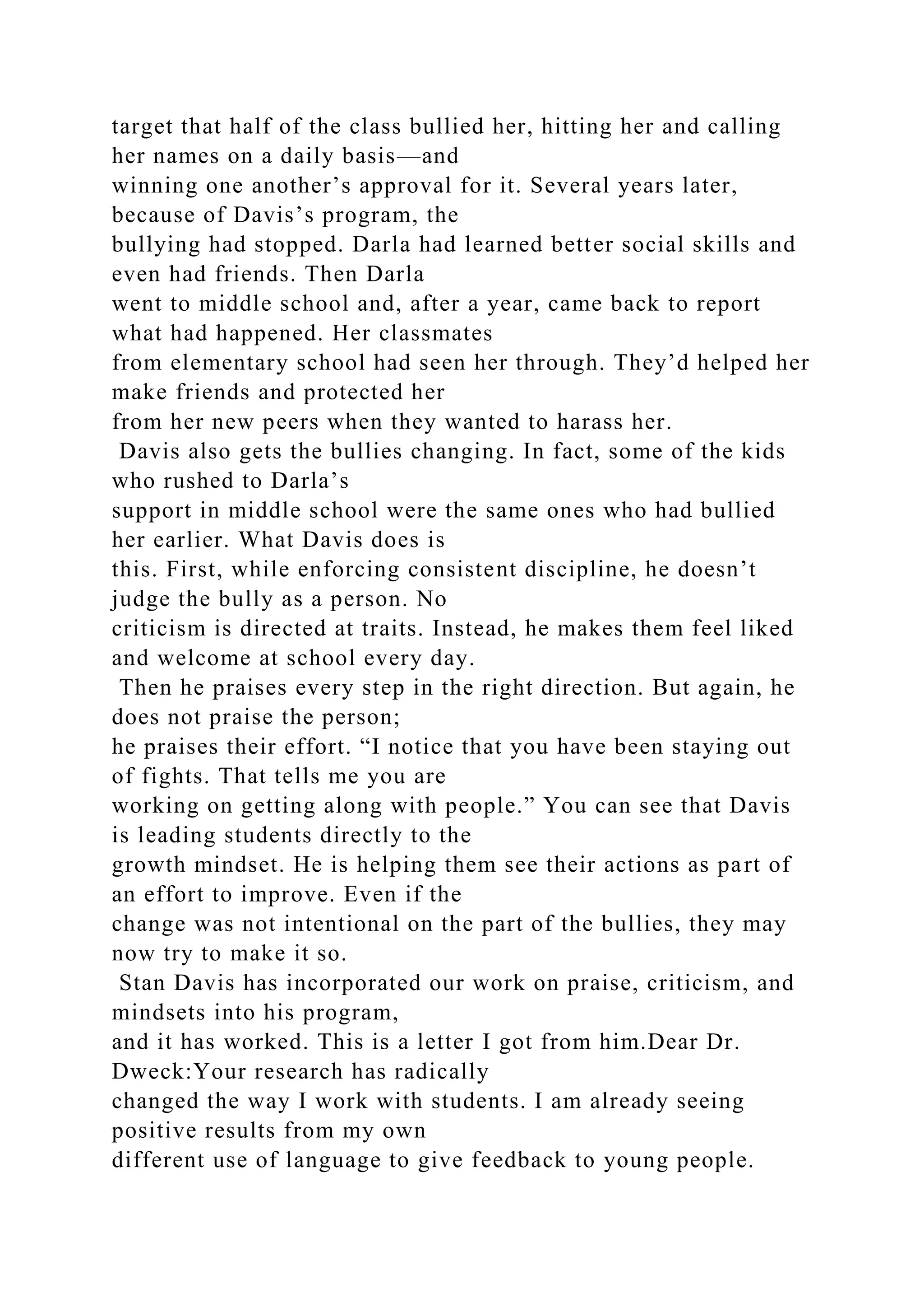 target that half of the class bullied her, hitting her and calling
her names on a daily basis—and
winning one another’s approval for it. Several years later,
because of Davis’s program, the
bullying had stopped. Darla had learned better social skills and
even had friends. Then Darla
went to middle school and, after a year, came back to report
what had happened. Her classmates
from elementary school had seen her through. They’d helped her
make friends and protected her
from her new peers when they wanted to harass her.
Davis also gets the bullies changing. In fact, some of the kids
who rushed to Darla’s
support in middle school were the same ones who had bullied
her earlier. What Davis does is
this. First, while enforcing consistent discipline, he doesn’t
judge the bully as a person. No
criticism is directed at traits. Instead, he makes them feel liked
and welcome at school every day.
Then he praises every step in the right direction. But again, he
does not praise the person;
he praises their effort. “I notice that you have been staying out
of fights. That tells me you are
working on getting along with people.” You can see that Davis
is leading students directly to the
growth mindset. He is helping them see their actions as part of
an effort to improve. Even if the
change was not intentional on the part of the bullies, they may
now try to make it so.
Stan Davis has incorporated our work on praise, criticism, and
mindsets into his program,
and it has worked. This is a letter I got from him.Dear Dr.
Dweck:Your research has radically
changed the way I work with students. I am already seeing
positive results from my own
different use of language to give feedback to young people.
 