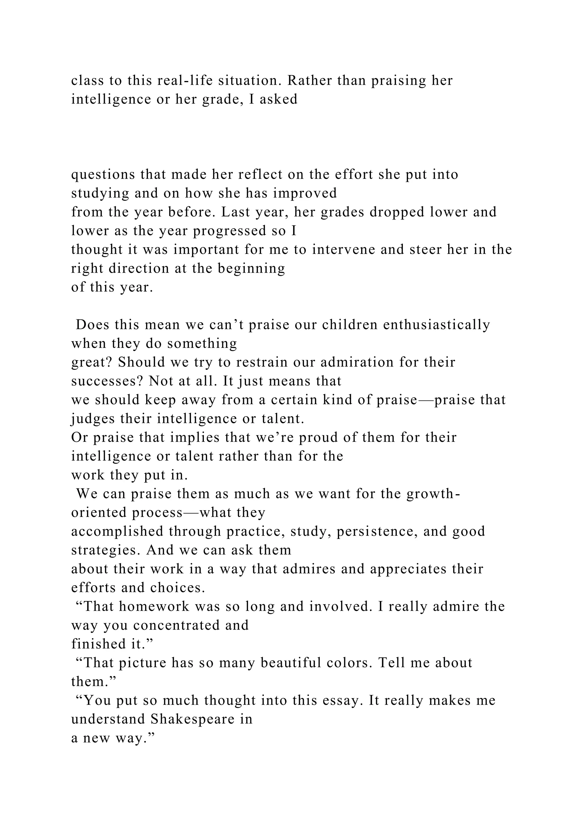 class to this real-life situation. Rather than praising her
intelligence or her grade, I asked
questions that made her reflect on the effort she put into
studying and on how she has improved
from the year before. Last year, her grades dropped lower and
lower as the year progressed so I
thought it was important for me to intervene and steer her in the
right direction at the beginning
of this year.
Does this mean we can’t praise our children enthusiastically
when they do something
great? Should we try to restrain our admiration for their
successes? Not at all. It just means that
we should keep away from a certain kind of praise—praise that
judges their intelligence or talent.
Or praise that implies that we’re proud of them for their
intelligence or talent rather than for the
work they put in.
We can praise them as much as we want for the growth-
oriented process—what they
accomplished through practice, study, persistence, and good
strategies. And we can ask them
about their work in a way that admires and appreciates their
efforts and choices.
“That homework was so long and involved. I really admire the
way you concentrated and
finished it.”
“That picture has so many beautiful colors. Tell me about
them.”
“You put so much thought into this essay. It really makes me
understand Shakespeare in
a new way.”
 
